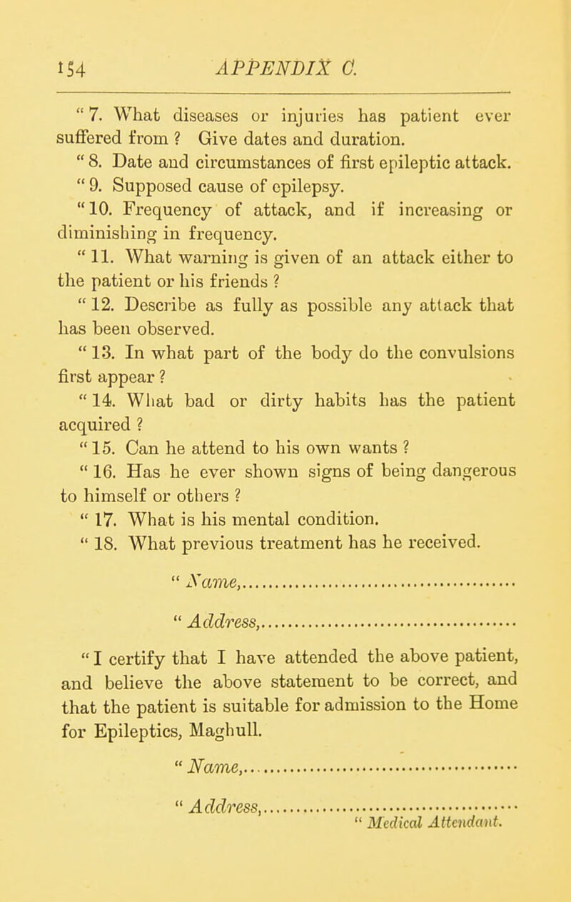  7. What diseases oi- injuries has patient ever suffered from ? Give dates and duration.  8. Date and circumstances of first epileptic attack.  9. Supposed cause of epilepsy. 10. Frequency of attack, and if increasing or diminishing in frequency.  11. What warning is given of an attack either to the patient or his friends ?  12. Describe as fully as possible any attack that has been observed.  13. In what part of the body do the convulsions first appear ?  14. What bad or dirty habits has the patient acquired ?  15. Can he attend to his own wants ?  16. Has he ever shown signs of being dangerous to himself or others ?  17. What is his mental condition.  18. What previous treatment has he received.  JS'ame,  Address,  I certify that I have attended the above patient, and believe the above statement to be correct, and that the patient is suitable for admission to the Home for Epileptics, Maghull.  Name,  Address,  Medical Atteiidant.