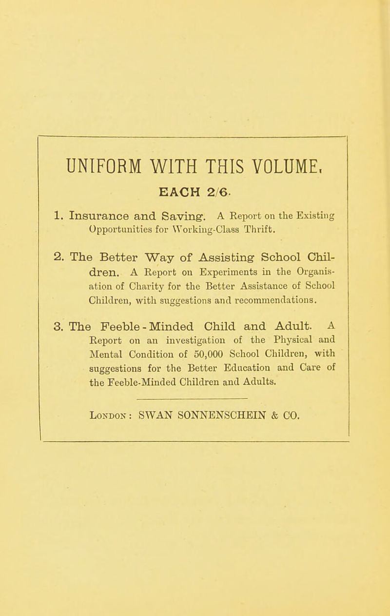 UNIFORM WITH THIS VOLUME. 1. Insurance and Saving. A Report on the Existing Opportunities for Worlciug-Class Thrift. 2. The Better Way of Assisting School Chil- dren. A Report on Experiments in the Organis- ation of Charity for the Better Assistance of School Children, with suggestions and recommendations. 3. The Feeble - Minded Child and Adult. A Report on an investigation of the Physical and Mental Condition of 50,000 School Children, with suggestions for the Better Education and Care of the Feeble-Minded Children and Adults. EACH 2/6. London : SWAN SONNENSCHEIN & CO.