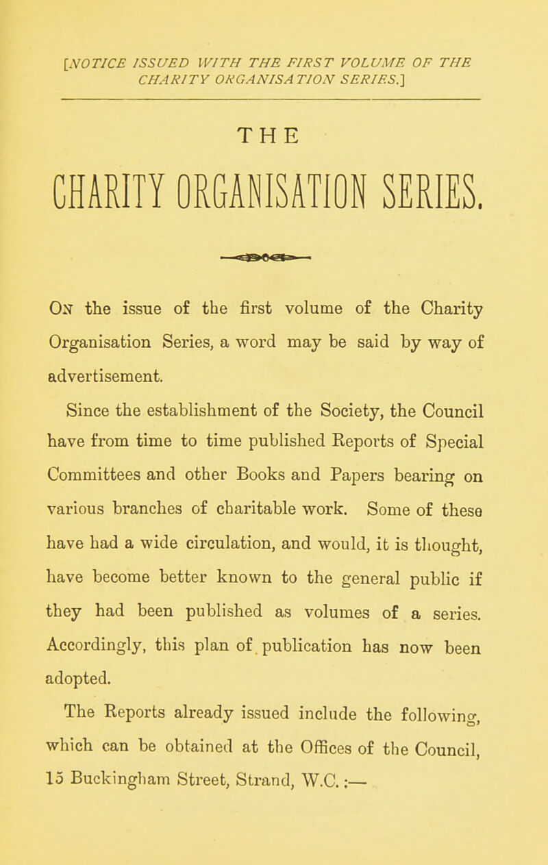 INOTJCE ISSUED WITH THE FIRST VOLUME OF THE CHARITY ORGANISATION SERIES.] I THE CHARITY ORGANISATION SERIES. On ttie issue of the first volume of the Charity Organisation Series, a word may be said by way of advertisement. Since the establishment of the Society, the Council have from time to time published Repoi'ts of Special Committees and other Books and Papers bearing on various branches of charitable work. Some of these ; have had a wide circulation, and would, it is thought, j have become better known to the general public if they had been published as volumes of a series. Accordingly, this plan of publication has now been ' adopted. The Reports already issued include the following, which can be obtained at the Offices of the Council, \ 15 Buckingham Street, Strand, W.C.:—