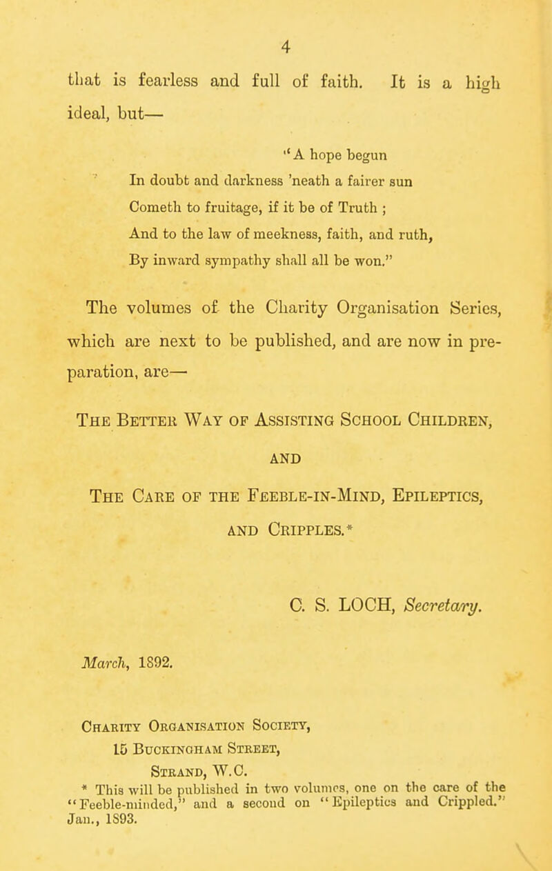that is fearless and full of faith. It is a hiah ideal, but— ■'A hope begun In doubt and darkness 'neath a fairer sun Cometh to fruitage, if it be of Truth ; And to the law of meekness, faith, and ruth, By inward sympathy shall all be won. The volumes of the Charity Organisation Series, which are next to be published, and are now in pre- paration, are— The Better Way of Assisting School Children, AND The Care of the Feeble-in-Mind, Epileptics, AND Cripples,* C. S. LOCH, Secretary. March, 1892. Charity Organisation Society, 15 Buckingham Street, Strand, W.C. * This will be published in two volunirs, one on the care of the Feeble-minded, and a second on Epileptics and Crippled. Jan., 1S93.