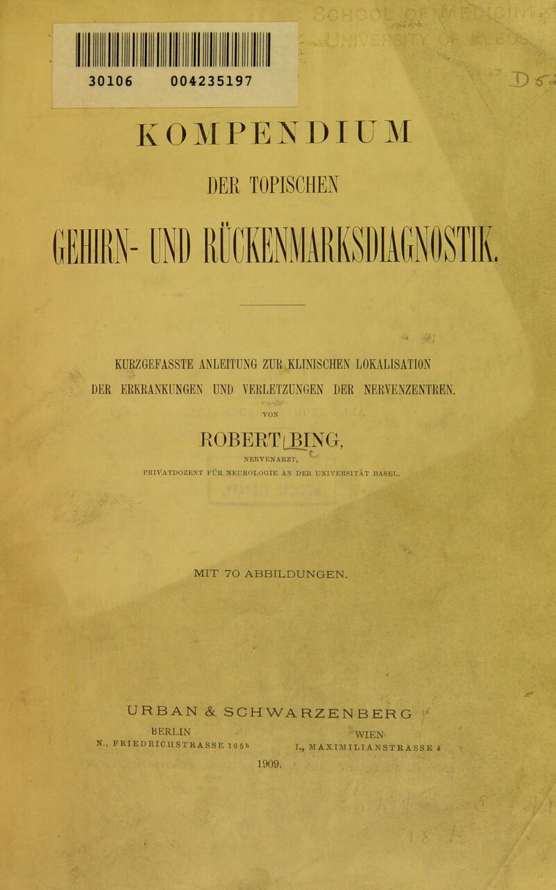 KOMPENDIUM DER TOPISCHEN BM- üi RllmHARKSDIiCiST KÜRZGEFASSTE ANLEITUNG ZUR KLINISCHEN LOKALISATION DER ERKRANKUNGEN UND VERLETZUNGEN DER NERYENZENTREN. VON ROBEKT(BING, NERVENAIiZT, ^ PKIVATDOZENT FÜR NEUROLOGIE AN DE« UNIVERSITÄT BASEL. MIT 70 ABBILDUNGEN. URBAN & SCHWARZEN BERG v BERLIN WIEN N., FRIEDRICIISTRASSE 105b I., M A XIMI LI A N S T R A S S E i 1909.