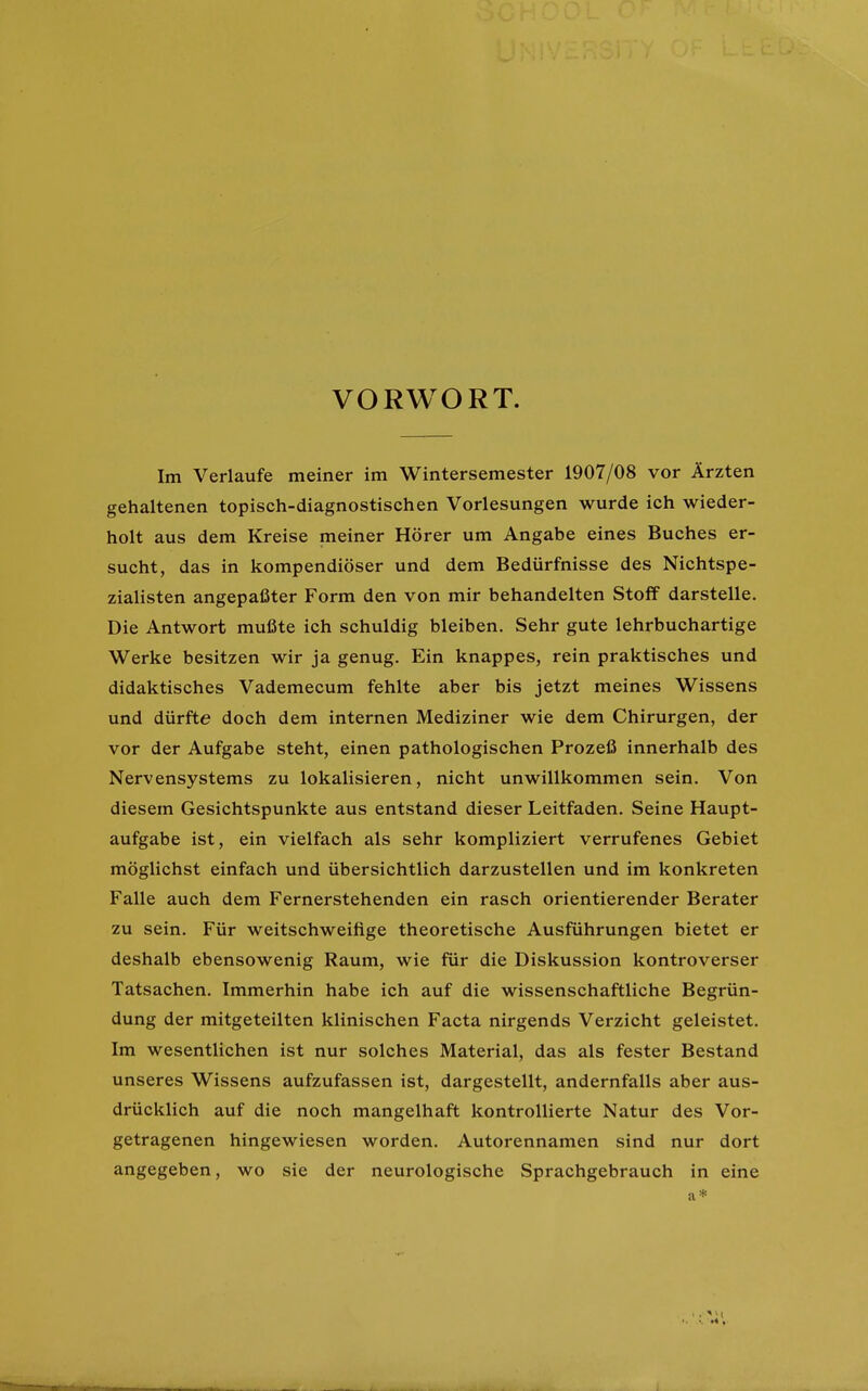 VORWORT. Im Verlaufe meiner im Wintersemester 1907/08 vor Ärzten gehaltenen topisch-diagnostischen Vorlesungen wurde ich wieder- holt aus dem Kreise meiner Hörer um Angabe eines Buches er- sucht, das in kompendiöser und dem Bedürfnisse des NichtSpe- zialisten angepaßter Form den von mir behandelten Stoff darstelle. Die Antwort mußte ich schuldig bleiben. Sehr gute lehrbuchartige Werke besitzen wir ja genug. Ein knappes, rein praktisches und didaktisches Vademecum fehlte aber bis jetzt meines Wissens und dürfte doch dem internen Mediziner wie dem Chirurgen, der vor der Aufgabe steht, einen pathologischen Prozeß innerhalb des Nervensystems zu lokalisieren, nicht unwillkommen sein. Von diesem Gesichtspunkte aus entstand dieser Leitfaden. Seine Haupt- aufgabe ist, ein vielfach als sehr kompliziert verrufenes Gebiet möglichst einfach und übersichtlich darzustellen und im konkreten Falle auch dem Fernerstehenden ein rasch orientierender Berater zu sein. Für weitschweifige theoretische Ausführungen bietet er deshalb ebensowenig Raum, wie für die Diskussion kontroverser Tatsachen. Immerhin habe ich auf die wissenschaftliche Begrün- dung der mitgeteilten klinischen Facta nirgends Verzicht geleistet. Im wesentlichen ist nur solches Material, das als fester Bestand unseres Wissens aufzufassen ist, dargestellt, andernfalls aber aus- drücklich auf die noch mangelhaft kontrollierte Natur des Vor- getragenen hingewiesen worden. Autorennamen sind nur dort angegeben, wo sie der neurologische Sprachgebrauch in eine