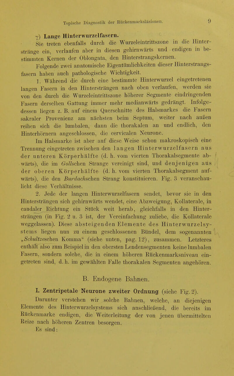 y) Lange Hiuterwurzel fasern. Sie treten ebenfalls durch die Wurzeleintrittszone in die Hinter- stränge ein, verlaufen aber in diesen gehirnwärts und endigen in be- stimmten Kernen der Oblongata, den Hinterstrangskernen. Folgende zwei anatomische Eigentümlichkeiten dieser Hinterstrangs- fasern haben auch pathologische Wichtigkeit. 1. Während die durch eine bestimmte Hinterwurzel eingetretenen langen Fasern in den Hintersträngen nach oben verlaufen, werden sie von den dui-ch die Wurzeleintrittszone höherer Segmente eindringenden Fasern derselben Gattung immer mehr medianwärts gedrängt. Infolge- dessen liegen z. B. auf einem Querschnitte des Halsraarkes die Fasern sakraler Provenienz am nächsten beim Septum, weiter nach außen reihen sich die lumbalen, dann die thorakalen an und endlich, den Hinterhörnern angeschlossen, die cervicalen Neurone. Im Halsmarke ist aber auf diese Weise schon makroskopisch eine Trennung eingetreten zwischen den langen Hinterwurzelfasern aus der unteren Körperhälfte (d. h. vom vierten Thorakalsegmente ab- wärts), die im Gollschen Strange vereinigt sind, und denjenigen aus der oberen Körperhälfte (d. h. vom vierten Thorakalsegment auf- wärts), die den Bm-dachschen Strang konstituieren. Fig. 3 veranschau- licht diese Verhältnisse. 2. Jede der langen Hinterwurzelfasern sendet, bevor sie in den Hintersträngen sich gehirnwärts wendet, eine Abzweigung, Kollaterale, in caudaler Richtung ein Stück weit herab, gleichfalls in den Hinter- strängen (in Fig. 2 u. 3 ist, der Vereinfachung zuliebe, die Kollaterale weggelassen). Diese absteigenden Elemente des Hinterwurzelsy- stems liegen nun zu einem geschlossenen Bündel, dem sogenannten ^ „Schultzeschen Komma (siehe unten, pag. 12), zusammen. Letzteres enthält also zum Beispiel in den obersten Lendensegmenten keine lumbalen Fasern, sondern solche, die in einem höheren Rückenmarksniveau ein- getreten sind, d.h. im gewählten Falle thorakalen Segmenten angehören. B. Endogene Bahnen. I. Zentripetale Neurone zweiter Ordnung (siehe Fig. 2). Darunter verstehen wir solche Bahnen, welche, an diejenigen Elemente des Hinterwurzelsystems sich anschließend, die bereits im Rückenmarke endigen, die Weiterleitung der von jenen übermittelten Reize nach höheren Zentren besorgen. Es sind: