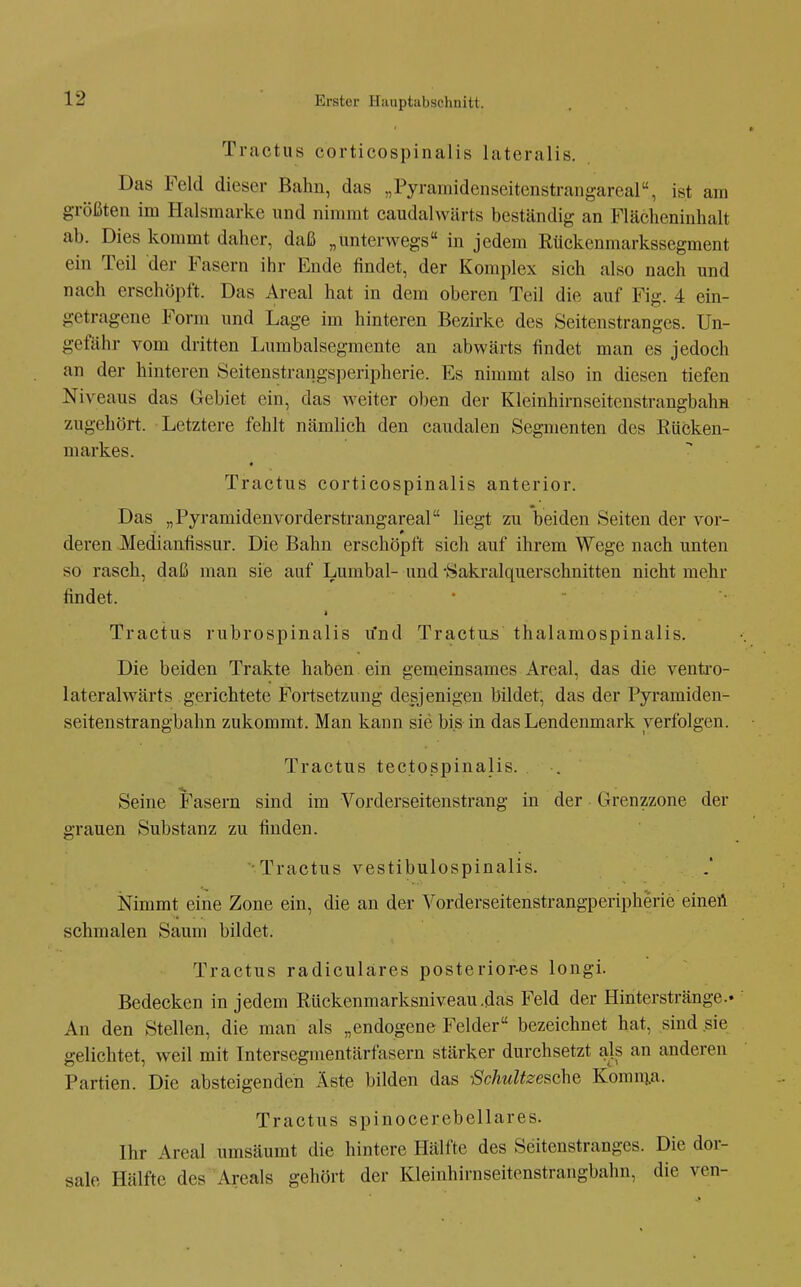 Tractus corticospinalis lateralis. Das Feld dieser Bahn, das „Pyrairiidenseitenstrangareal, ist am größten im Halsmarke und nimmt caudalwärts beständig an Flächeninhalt ab. Dies kommt daher, daß „unterwegs in jedem Rückenmarkssegment ein Teil der Fasern ihr Ende findet, der Komplex sich also nach und nach erschöpft. Das Areal hat in dem oberen Teil die auf Fig. 4 ein- getragene Form und Lage im hinteren Bezirke des Seitenstranges. Un- gefähr vom dritten I^umbalsegmente an abwärts findet man es jedoch an der hinteren Seitenstrangsperipherie. Es nimmt also in diesen tiefen Niveaus das Gebiet ein, das weiter oben der Kleinhirnseitenstrangbahn zugehört. Letztere fehlt nämlich den caudalen Segmenten des Rücken- markes. « Tractus corticospinalis anterior. Das „Pyramidenvorderstrangareal liegt zu beiden Seiten der vor- deren Medianfissur. Die Bahn erschöpft sich auf ihrem Wege nach unten so rasch, daß man sie auf Lumbal- und -Sakralquerschnitten nicht mehr findet. Tractus rubrospinalis rfnd Tractu.s thalamospinalis. Die beiden Trakte haben ein gemeinsames Areal, das die ventro- lateralwärts gerichtete Fortsetzung desjenigen bildet, das der Pyramiden- seitenstrangbahn zukommt. Man kann sie bis in das Lendenmark verfolgen. Tractus tectospinalis. Seine Fasern sind im Vorderseitenstrang in der Grenzzone der grauen Substanz zu finden. •Tractus vestibulospinalis. iSFimmt eine Zone ein, die an der Vorderseitenstrangperipherie einen schmalen Saum bildet. Tractus radiculäres posteriores longi. Bedecken in jedem Rückenmarksniveau .das Feld der Hinterstränge.. An den Stellen, die man als „endogene Felder bezeichnet hat, sind sie gelichtet, weil mit Intersegmentärfasern stärker durchsetzt als an anderen Partien. Die absteigenden Äste bilden das ßchultzesche Komn;a. Tractus spinocerebellares. Ihr Areal umsäumt die hintere Hälfte des Seitenstranges. Die dor- sale Hälfte des Areals gehört der Kleinhirnseitenstrangbahn, die ven-