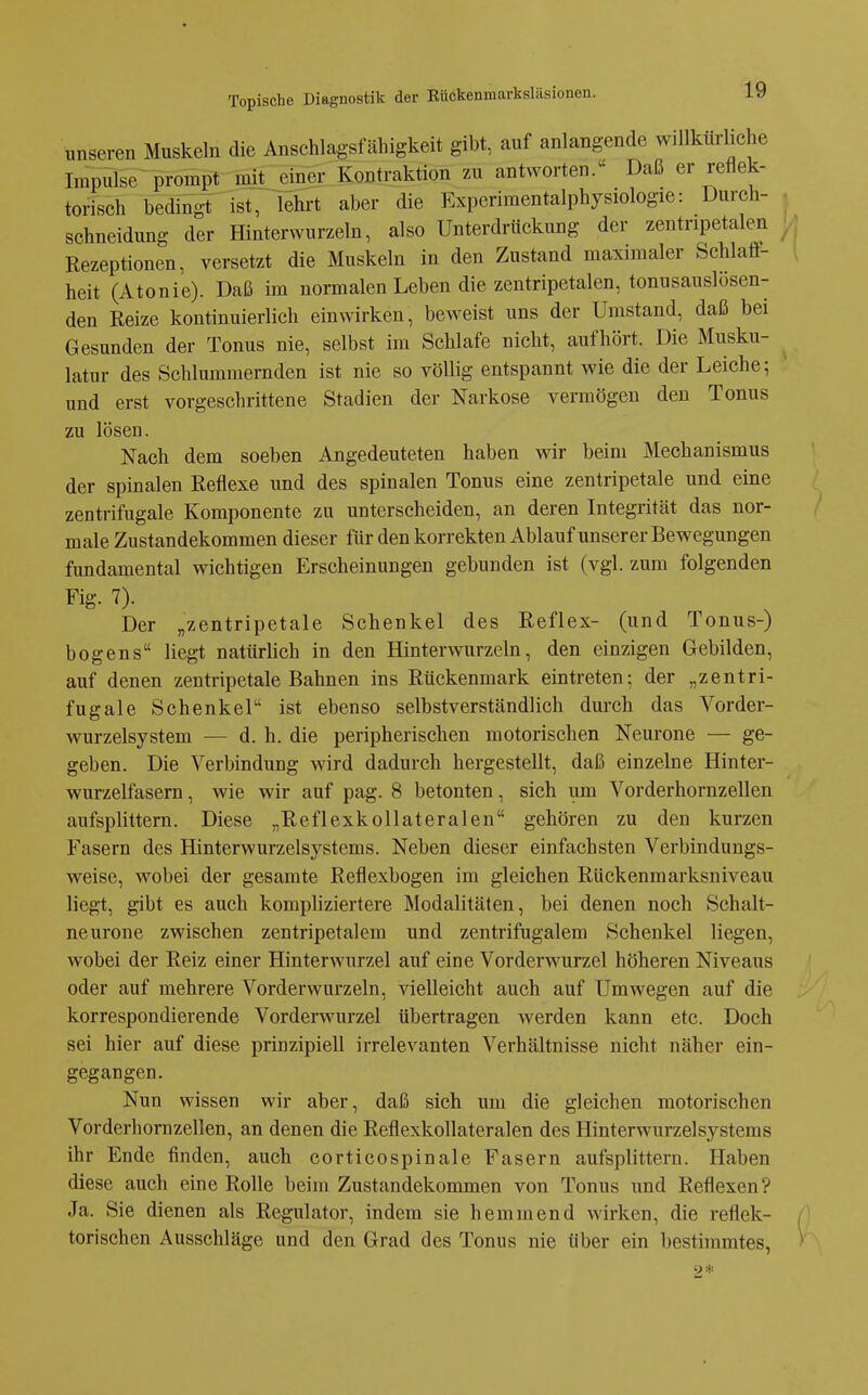 unseren Muskeln die Anschlagsfähigkeit gibt, auf anlangende willkürliche Impulse prompt inU:_einer Kontraktion zu antworten. Daß er reflek- torisch bedingt ist, lehrt aber die Experimentalphysiologie: Durch- , schneidung der Hinterwurzeln, also Unterdrückung der zentripetaleii y. Rezeptionen, versetzt die Muskeln in den Zustand maximaler Schlaff- [ heit (Atonie). Daß im normalen Leben die zentripetalen, tonusauslosen- den Reize kontinuierlich einwirken, beweist uns der Umstand, daß bei Gesunden der Tonus nie, selbst im Schlafe nicht, aufhört. Die Musku- latur des Schlummernden ist nie so völlig entspannt wie die der Leiche; und erst vorgeschrittene Stadien der Narkose vermögen den Tonus zu lösen. Nach dem soeben Angedeuteten haben wir beim Mechanismus der spinalen Reflexe und des spinalen Tonus eine zentripetale und eine zentrifugale Komponente zu unterscheiden, an deren Integrität das nor- male Zustandekommen dieser für den korrekten Ablauf unserer Bewegungen fundamental wichtigen Erscheinungen gebunden ist (vgl. zum folgenden Fig. 7). Der „zentripetale Schenkel des Reflex- (und Tonus-) bogens liegt natürlich in den Hinterwurzeln, den einzigen Gebilden, auf denen zentripetale Bahnen ins Rückenmark eintreten; der „zentri- fugale Schenkel ist ebenso selbstverständlich dm-ch das Vorder- wurzelsystem — d. h. die peripherischen motorischen Neurone — ge- geben. Die Verbindung wird dadurch hergestellt, daß einzelne Hinter- wurzelfasern , wie wir auf pag. 8 betonten, sich um Vorderhornzellen aufsplittern. Diese „Reflexkollateralen gehören zu den kurzen Fasern des Hinterwurzelsystems. Neben dieser einfachsten Verbindungs- weise, wobei der gesamte Reflexbogen im gleichen Rückenmarksniveau liegt, gibt es auch kompliziertere Modalitäten, bei denen noch Schalt- neurone zwischen zentripetalem und zentrifugalem Schenkel liegen, wobei der Reiz einer Hinterwurzel auf eine Vorderwurzel höheren Niveaus oder auf mehrere Vorderwurzeln, vielleicht auch auf Umwegen auf die korrespondierende Vorderwurzel übertragen werden kann etc. Doch sei hier auf diese prinzipiell irrelevanten Verhältnisse nicht näher ein- gegangen. Nun wissen wir aber, daß sich um die gleichen motorischen Vorderhomzellen, an denen die Reflexkollateralen des Hinterwurzelsystems ihr Ende finden, auch corticospinale Fasern aufsplittern. Haben diese auch eine Rolle beim Zustandekommen von Tonus und Reflexen? Ja. Sie dienen als Regulator, indem sie hemmend wirken, die reflek- ^ torischen Ausschläge und den Grad des Tonus nie über ein bestimmtes, ^