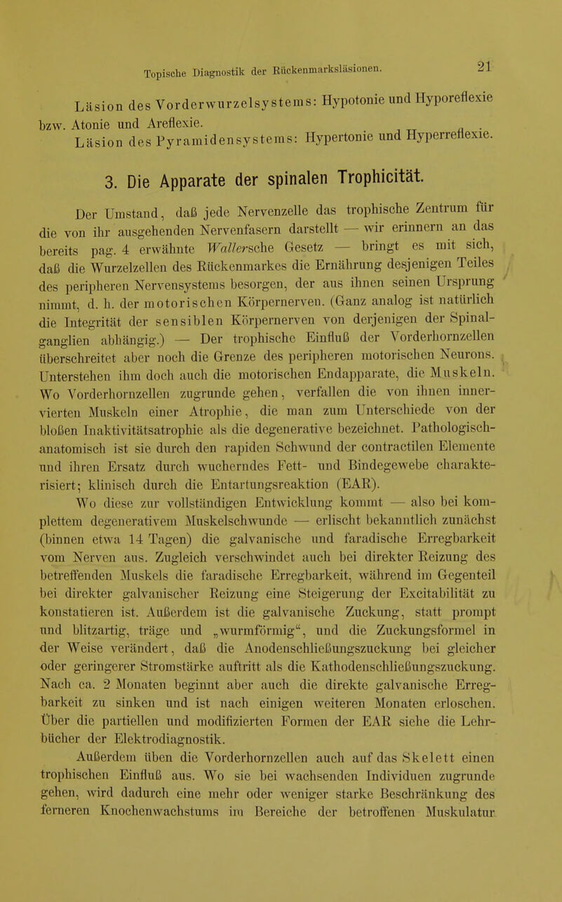 Läsion des Vorderwurzelsystems: Hypotonie und Hyporeflexie bzw. Atonie und Areflexie. Läsion des Pyramidensysteras: Hypertonie und Hyperreflexie. 3. Die Apparate der spinalen Trophicität. Der Umstand, daß jede Nervenzelle das trophische Zentrum für die von ihr ausgehenden Nervenfasern darstellt — wir erinnern an das bereits pag. 4 erwähnte WaUersche Gesetz — bringt es mit sich, daß die Wurzelzellen des Rückenmarkes die Ernährung desjenigen Teiles des peripheren Nervensystems besorgen, der aus ihnen seinen Urs])rung nimmt, d. h. der motorischen Körpernerven. (Ganz analog ist natürlich die Integrität der sensiblen Körpernerven von derjenigen der Spinal- ganglien abhängig.) — Der trophische Einfluß der Vorderhornzellen überschreitet aber noch die Grenze des peripheren motorischen Neurons. Unterstehen ihm doch auch die motorischen Endapparate, die Muskeln. Wo Vorderhornzellen zugrunde gehen, verfallen die von ihnen inner- vierten Muskeln einer Atrophie, die man zum Unterschiede von der bloßen Inaktivitätsatrophie als die degenerative bezeichnet. Pathologisch- anatomisch ist sie durch den rapiden Schwund der contractilen Elemente und ihren Ersatz durch wucherndes Fett- und Bindegewebe charakte- risiert; klinisch durch die Entartungsreaktion (EAR). Wo diese zur vollständigen Entwicklung kommt — also bei kom- plettem degenerativem Muskelschwunde — erlischt bekanntlich zunächst (binnen etwa 14 Tagen) die galvanische und faradische Erregbarkeit vom Nerven aus. Zugleich verschwindet auch bei direkter Reizung des betreifenden IMuskels die faradische Erregbarkeit, während im Gegenteil bei direkter galvanischer Reizung eine Steigerung der Excitabilität zu konstatieren ist. Außerdem ist die galvanische Zuckung, statt prompt und blitzartig, träge und „wurmförmig, und die Zuckungsformel in der Weise verändert, daß die Anodenschließungszuckung bei gleicher oder geringerer Stromstärke auftritt als die Kathodenschließungszuckung. Nach ca. 2 Monaten beginnt aber auch die direkte galvanische Erreg- barkeit zu sinken und ist nach einigen weiteren Monaten erloschen. Über die partiellen und modifizierten Formen der EAR siehe die Lehr- bücher der Elektrodiagnostik. Außerdem üben die Vorderhornzellen auch auf das Skelett einen trophischen Einfluß aus. Wo sie bei wachsenden Individuen zugrunde gehen, wird dadurch eine mehr oder weniger starke Beschränkung des ferneren Knochenwachstums im Bereiche der betroffenen Muskulatur