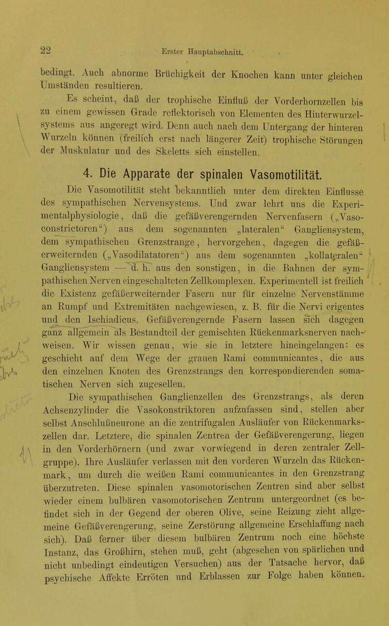 bedingt. Auch abnorme Brlichigkeit der Knochen kann unter gleichen Umständen resultieren. Es scheint, daß der trophische Einfluß der Vorderhornzellen bis zu einem gewissen Grade reflektorisch von Elementen des Hinterwurzel- systems aus angeregt wird. Denn auch nach dem Untergang der hinteren Wurzeln können (freilich erst nach längerer Zeit) trophische Störungen der jMuskulatur und des Skeletts sich einstellen. 4. Die Apparate der spinalen Vasomotilität. Die Vasomotilität steht Ijekanntlich unter dem direkten Einflüsse des sympathischen Nervensystems. Und zwar lehrt uns die Experi- mentalphysiologie, daß die gefäßverengernden Nervenfasern („Vaso- constrictoren) aus dem sogenannten „lateralen Gangbensystem, dem sympathischen Grenzstrange, hervorgehen, dagegen die gefäß- erweiternden („Vasodilatatoren) aus dem sogenannten „koUatßralen Gangliensystem — d. h? aus den sonstigen, in die Bahnen der sym- pathischen Nerven eingeschalteten Zellkomplexen. Experimentell ist freilich ' die Existenz gefäßerweiternder Fasern nur für einzelne Nervenstämme an Rumpf und Extremitäten nachgewiesen, z. B. für die Nervi erigentes und^ den Ischiadicus. Gefäßverengernde Fasern lassen sich dagegen ganz allgemein Iiis Bestandteil der gemischten Rückenmarksnerven nach- weisen. Wir wissen genau, wie sie in letztere hineingelangen: es geschieht auf dem Wege der grauen Rami communicantes, die aus den einzelnen Knoten des Grenzstrangs den korrespondierenden soma- tischen Nerven sich zugesellen. Die sympathischen Ganglienzellen des Grenzstrangs, als deren Achsenzylinder die Vasokonstriktoren aufzufassen sind, stellen aber selbst Anschlußneurone an die zentrifugalen Ausläufer von Rückenmarks- zellen dar. Letztere, die spinalen Zentren der Gefäßverengerung, liegen in den Vorderhörnern (und zwar vorwiegend in deren zentraler Zell- gruppe). Ihre Ausläufer verlassen mit den vorderen Wurzeln das Rücken- mark, um durch die weißen Rami communicantes in den Grenzstrang überzutreten. Diese spinalen vasomotorischen Zentren sind aber selbst wieder einem bulbären vasomotorischen Zentrum untergeordnet (es be- findet sich in der Gegend der oberen Olive, seine Reizung zieht allge- meine Gefäßverengerung, seine Zerstörung allgemeine Erschlaffung nach sich). Daß ferner über diesem bulbären Zentrum noch eine höchste Instanz, das Großhirn, stehen muß, geht (abgesehen von spärlichen und nicht unbedingt eindeutigen Versuchen) aus der Tatsache hervor, daß psychische Affekte Erröten und Erblassen zur Folge haben können.