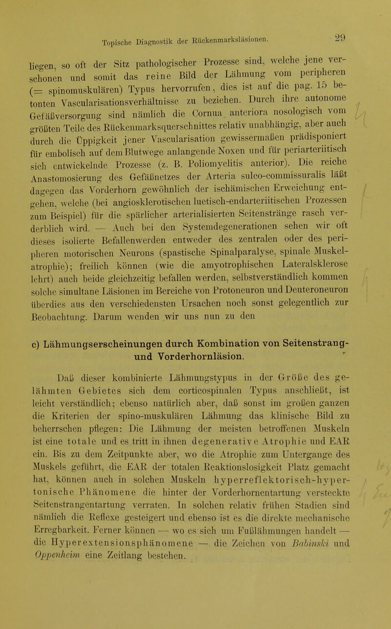 lieo-en so oft der Sitz pathologischer Prozesse sind, welche jene ver- schonen und somit das reine Bild der Lähmung vom peripheren (= spinorauskulären) Typus hervorrufen, dies ist auf die pag. 15 be- tonten VascularisationsverhiÜtnisse zu beziehen. Durch ihre autonome Gefäßversorgung sind nämlich die Cornua. anteriora nosologisch vom größten Teile des Rückenmarksquerschnittes relativ unabhängig, aber auch durch die Üppigkeit jener Vascularisation gewissermaßen prädisponiert für embolisch auf dem Blutwege anlangende Noxen und für periarteriitisch sich entwickelnde Prozesse (z. B. Poliomyelitis anterior). Die reiche Anastomosierung des Gefäßnetzes der Arteria sulco-commissuralis läßt dagegen das Vorderhorn gewöhnlich der ischämischen Erweichung ent- gehen, welche (bei angiosklerotischen luetisch-endarteriitischen Prozessen zum Beispiel) für die spärlicher arterialisierten Seitenstränge rasch ver- derblich wird. — Auch bei den Systemdegenerationen sehen wir oft dieses isolierte Befallenwerden entweder des zentralen oder des peri- pheren motorischen Neurons (spastische Spinalparalyse, spinale Muskel- atrophie); freilich können (wie die amyotrophischen Lateralsklerose lehrt) auch beide gleichzeitig befallen werden, selbstverständlich kommen solche simultane Läsionen im Bereiche von Protoneuron und Deuteroneuron überdies aus den verschiedensten Ursachen noch sonst gelegentlich zur Beobachtung. Darum wenden wir uns nun zu den c) Lähmungserscheinungen durch Kombination von Seitenstrang- und Vorderhornläsion, Daß dieser kombinierte Lähmuugstypus in der Größe des ge- lähmten Gebietes sich dem corticospinalen Typus anschließt, ist leicht verständlich; ebenso natürlich aber, daß sonst im großen ganzen die Kriterien der spino-muskulären Lähmung das klinische Bild zu beherrschen pflegen: Die Lähmung der meisten betroffenen Muskeln ist eine totale und es tritt in ihnen degenerative Atrophie und EAE, ein. Bis zu dem Zeitpunkte aber, wo die Atrophie zum Untergange des Muskels geführt, die £AR der totalen Eeaktionslosigkeit Platz gemacht hat, können auch in solchen Muskeln hyperreflektorisch-hyper- tonische Phänomene die hinter der Vorderhornentartung versteckte Seitenstrangentartung verraten. In solchen relativ frühen Stadien sind nämlich die Reflexe gesteigert und ebenso ist es die direkte mechanische Erregbarkeit. Ferner können — wo es sich um Fußlähmungen handelt — die Hyperextensionsphänomene — die Zeichen von Babinski und Oppenheim eine Zeitlang bestehen.