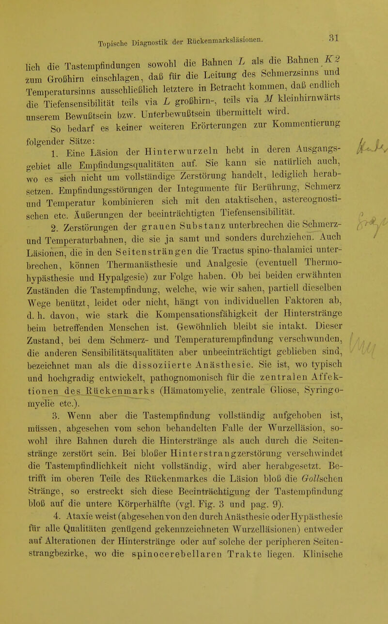 lieh die Tastempfindungen sowohl die Bahnen L als die Bahnen zum Großhirn einschlagen, daß fYir die Leitung des Schmerzsinns und Temperatursinns ausschließlich letztere in Betracht kommen, daß endlich die Tiefensensibilität teils via L großhirn-, teils via M klemhirnwarts unserem Bewußtsein bzw. Unterbewußtsein übermittelt wird. So bedarf es keiner weiteren Erörterungen zur Kommentierung folgender Sätze: 1. Eine Läsion der Hinterwurzeln hebt in deren Ausgangs- gebiet alle Empfindungsqualitätcn auf. Sie kann sie natürlich auch, wo es sich nicht um voUständige Zerstörung handelt, lediglich herab- setzen. Empfindungsstörungen der Integumente für Berührung, Schmerz und Temperatur kombinieren sich mit den ataktischen, astereognosti- schen etc. Äußerungen der beeinträchtigten Tiefensensibilität. 2. Zerstörungen der grauen Substanz unterbrechen die Schmcrz- und Temperaturbahnen, die sie ja samt und sonders durchziehen. Auch Läsionen, die in den Seiten st rängen die Tractus spino-thalamici unter- brechen, können Thennanästhesie und Analgesie (eventuell Thermo- hypästhesie und Hypalgesie) zur Folge haben. Ob bei beiden erwähnten Zuständen die Tastempfindung, welche, wie wir sahen, partiell dieselben Wege benützt, leidet oder nicht, hängt von individuellen Faktoren ab, d.h. davon, wie stark die Kompensationsfähigkeit der Hinterstränge beim betreffenden Menschen ist. Gewöhnlich bleibt sie intakt. Dieser Zustand, bei dem Schmerz- und Teraperaturempfindung verschwunden, die anderen Sensibilitätsqualitäten aber unbeeinträchtigt geblieben sind, bezeichnet man als die dissoziierte Anästhesie. Sie ist, wo typisch und hochgradig entwickelt, pathognomonisch für die zentralen Affek- tionen des_ßückenmarks (Hämatomyelie, zentrale Gliose, Syringo- myelie etc.). 3. Wenn aber die Tastempfindung vollständig aufgehoben ist, müssen, abgesehen vom schon behandelten Falle der Wurzelläsion, so- wohl ihre Bahnen durch die Hinterstränge als auch durch die Seiten- stränge zerstört sein. Bei bloßer Hinterstrangzerstörung verschwindet die Tastempfindlichkeit nicht vollständig, wird aber herabgesetzt. Be- trifft im oberen Teile des Rückenmarkes die Läsion bloß die (?oZZsehen Stränge, so erstreckt sich diese Beeinträchtigung der Tastempfindung bloß auf die untere Körperhälfte (vgl. Fig. 3 und pag. 9). 4. Ataxie weist (abgesehen von den durch Anästhesie oder Hypästhesie für alle Qualitäten genügend gekennzeichneten Wurzelläsionen) entweder auf Alterationen der Hinterstränge oder auf solche der peripheren Seiten- sti-angbezirke, wo die spinocerebellaren Trakte liegen. Klinische