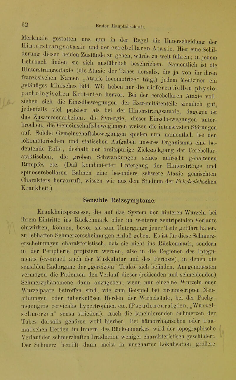 Merkmale gestatten uns nun in der Regel die Unterscheidung der Hinterstrangsataxie und der eerebellaren Ataxie. Hier eine Schil- derung dieser beiden Zustände zu geben, würde zu weit führen; in jedem Lehrbuch finden sie sich ausführlich beschrieben. Namentlich ist die Hinterstrangsataxie (die Ataxie der Tabes dorsalis, die ja von ihr ihren französischen Namen „Ataxie locomotrice trägt) jedem Mediziner ein geläufiges klinisches Bild. Wir heben nur die differentiellen physio- pathologischen Kriterien hervor. Bei der eerebellaren Ataxie voll- ziehen sich die Einzelbewegungen der Extremitätenteile ziemlich gut, jedenfalls viel präziser als bei der Hinterstrangsataxie, dagegen ist das Zusammenarbeiten, die Synergie, dieser Einzelbewegungen unter- brochen, die Gemeinschaftsbewegungen weisen die intensivsten Störungen auf. Solche Gemein Schaftsbewegungen spielen nun namentlich bei den lokomotorischen und statischen Aufgaben unseres Organismus eine be- deutende Üolle, deshalb der breitspurige Zickzackgang der Cerebellar- ataktischen, die groben Schwankungen seines aufrecht gehaltenen Rumpfes etc. (Daß kombinierter Untergang der Hintersträuge und spinocerebellaren Bahnen eine besonders schwere Ataxie gemischten Charakters hervorruft, wissen wir aus dem Studium der Friedreichschen Krankheit.) Sensible Reizsymptome. Krankheitsprozesse, die auf das System der hinteren Wurzeln bei ihrem Eintritte ins Rückenmark oder im weiteren zentripetalen Verlaufe einwirken, können, bevor sie zum Untergange jener Teile geführt haben, zu lebhaften Schmerzerscheinungen Anlaß geben. Es ist für diese Schmerz- erscheinungen charakteristisch, daß sie nicht ins Rückenmark, sondern in der Peripherie projiziert werden, also in die Regionen des Integu- ments (eventuell auch der Muskulatur und des Periosts), in denen die sensiblen Endorgane der „gereizten Trakte sich befinden. Am genauesten vermögen die Patienten den Verlauf dieser (reißenden und schneidenden) Schmerzphänomene dann anzugeben, wenn nur einzelne Wurzeln oder Wurzelpaare betroffen sind, wie zum Beispiel bei circumscripten Neu- bildungen oder tuberkulösen Herden der Wirbelsäule, bei der Pachy- meningitis cervicalis hypertrophica etc. (Pseudoneuralgien, „Wurzel- schmerzen sensu strictiori). Auch die lancinierendeu Schmerzen der Tabes dorsalis gehören wohl hierher. Bei hämorrhagischen oder trau- matischen Herden im Innern des Rückenmarkes wird der topographische Verlauf der schmerzhaften Irradiation weniger charakteristisch geschildert. Der Schmerz betrifft dann meist in unscharfer Lokalisation größere