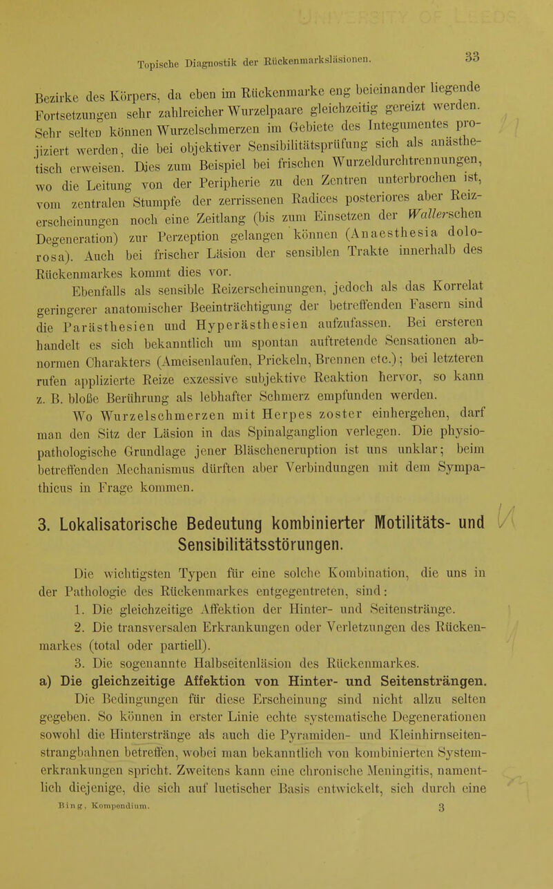 Bezirke des Körpers, da eben im Rückenmarke eng beieinander liegende Fortsetzungen sehr zahlreicher Wurzelpaare gleichzeitig gereizt werden. Sehr selten können Wurzelschmerzen im Gebiete des Integnmentes pro- iiziert werden, die bei objektiver Sensibilitätsprüfung sich als anasthe- tisch erweisen. Dies zum Beispiel bei frischen Wurzeldurchtrennungen, wo die Leitung von der Peripherie zu den Zentren unterbrochen ist, vom zentralen Stumpfe der zerrissenen Radices posteriores aber Reiz- erscheinungen noch eine Zeitlang (bis zum Einsetzen der Wallerschm Degeneration) zur Perzeption gelangen können (Anaesthesia dolo- rosa). Auch bei frischer Läsion der sensiblen Trakte innerhalb des Rückenmarkes kommt dies vor. Ebenfalls als sensible Reizerscheinungen, jedoch als das Korrelat geringerer anatomischer Beeinträchtigung der betreffenden Fasern sind die Parästhesien und Hyperästhesien aufzufassen. Bei ersteren handelt es sich bekanntlich um spontan auftretende Sensationen ab- normen Charakters (Ameisenlaufen, Prickeln, Brennen etc.); bei letzteren rufen applizierte Reize exzessive subjektive Reaktion hervor, so kann z. B. bloße Berührung als lebhafter Schmerz empfunden werden. Wo Wurzelschmerzen mit Herpes zoster einhergehen, darf man den Sitz der Läsion in das Spinalganglion verlegen. Die physio- pathologische Grundlage jener Bläscheneruption ist uns unklar; beim betrettenden Mechanismus dürften aber Verbindungen mit dem Sympa- thicus in Frage kommen. 3. Lokalisatorische Bedeutung kombinierter Motilitäts- und Sensibilitätsstörungen. Die wichtigsten Typen für eine solche Kombination, die uns in der Pathologie des Rückenmarkes entgegentreten, sind: 1. Die gleichzeitige Aöektion der Hinter- und Seiten stränge. 2. Die transversalen Erkrankungen oder Verletzungen des Rücken- markes (total oder partiell). 3. Die sogenannte Halbseitenläsion des Rückenmarkes. a) Die gleichzeitige Affektion von Hinter- und Seitensträngen. Die Bedingungen für diese Erscheinung sind nicht allzu selten gegeben. So können in erster Linie echte systematische Degenerationen sowohl die Hinterstränge als auch die Pyramiden- und Kleinhirnseiten- strangbahnen betreften, wobei man bekanntlich von kombinierten System- erkrankungen spricht. Zweitens kann eine chronische Meningitis, nament- lich diejenige, die sich auf luetischer Basis entwickelt, sich durch eine Tüng, Kompondium. 3