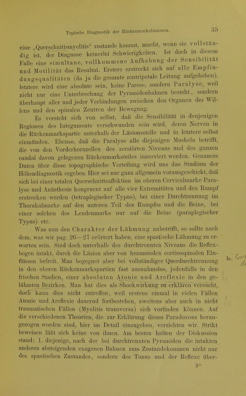 eine „Querschuittsmyelitis zustande kommt, macht, wenn sie vollstän- di- ist der Diagnose keinerlei Schwierigkeiten. Ist doch in diesem Falle eine simultane, vollkommene Aufhebung der Sensibilität und Motilität das Resultat. Erstere erstreckt sich auf alle Empfin- dungsqualitäten (da ja die gesarate zentripetale Leitung aufgehoben), letztere wird eine absolute sein, keine Parese, sondern Paralyse, weil nicht nur eine Unterbrechung der Pyramidenbahnen besteht, sondern überhaupt aller und jeder Verbindungen zwischen den Organen des Wil- lens und den spinalen Zentren der Bewegung. Es versteht sich von selbst, daß die Sensibilität in denjenigen Regionen des Integuments verschwunden sein wird, deren Nerven in die Rückenmarkspartic unterhalb der Läsionsstelle und in letztere selbst einmünden. Ebenso, daß die Paralyse alle diejenigen Äluskcln betrifft, die von den Vorderhornzellen des zerstörten Niveaus und des ganzen caudal davon gelegenen Rückenmarksteiles innerviert werden. Genauere Daten über diese topographische Verteilung wird uns das Studium der Höhendiagnostik ergeben. Hier sei nur ganz iillgemein vorausgeschickt, daß sich bei einer totalen Querschnittsaffektion im oberen Cervicalmarke Para- lyse und Anästhesie kongruent auf alle vier Extremitäten und den Rumpf erstrecken werden (tetraplegischer Typus), bei einer Durchtrennung im Thorakalmarke auf den unteren Teil des Rumpfes und die Beine, bei einer solchen des Lendenmarks nur auf die Beine (paraplegischer Typus) etc. Was nun den Charakter der Lähmung anbetrifft, so sollte nach dem, was wir pag. 26—27 erörtert haben, eine spastische Lähmung zu er- warten sein. Sind doch unterhalb des durchtrennten Niveaus die Reflex- bogen intakt, durch die Läsion aber von hemmenden corticospinalen Ein- flüssen befreit. Mau begegnet aber bei vollständiger Querdui'chtrennung in den oberen Rückenmarkspartien fast ausnahmslos, jedenfalls in den frischen Stadien, einer absoluten Atonie und Areflexie in den ge- lähmten Bezirken. Man hat dies als Shoekwirkung zu erklären versucht, doch kann dies nicht zutreffen, weil erstens einmal in vielen Fällen Atonie und Areflexie dauernd fortbestehen, zweitens aber auch in nicht traumatischen Fällen (Myelitis transversa) sich vorfinden können. Auf die verschiedenen Theorien, die zur Erklärung dieses Paradoxons heran- gezogen worden sind, hier im Detail einzugehen, verzichten wir. Strikt beweisen läßt sich keine von ihnen. Am besten halten der Diskussion stand: 1. diejenige, nach der bei durchtrennten Pyramiden die intakten anderen absteigenden exogenen Bahnen zum Znstandekommen nicht nur des spastischen Zustandcs, sondern des Tonus und der Reflexe über- 3*