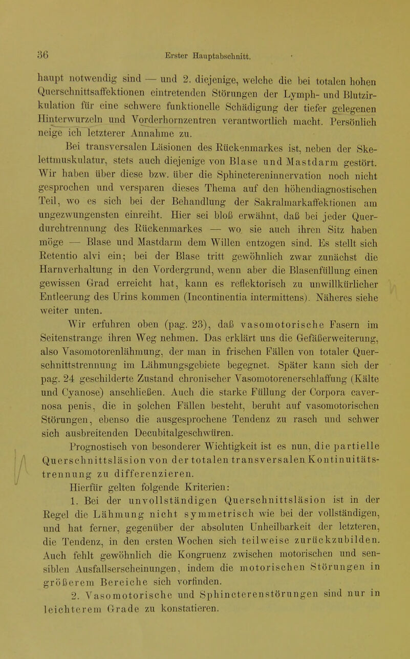 haupt notwendig sind — und 2. diejenige, welche die bei totalen hohen Quersehnittsattektionen eintretenden Störungen der Lymph- und Blutzir- kulation für eine schwere funktionelle Schädigung der tiefer gelegenen Hinterwurzeln und Vorderhornzentren verantwortlich macht. Persönlich neige ich letzterer Annalirae zu. Bei transversalen Läsionen des Rückenmarkes ist, neben der Ske- lettmuskulatur, stets auch diejenige von Blase und Mastdarm gestört. Wir haben über diese bzw. über die Sphinctereninnervation noch nicht gesprochen und versparen dieses Thema auf den höhendiagnostischen Teil, wo es sich bei der Behandlung der Sakralmarkaftektionen am ungezwungensten einreiht. Hier sei bloß erwähnt, daß bei jeder Quer- durchtrennung des Rückenmarkes — wo sie auch ihren Sitz haben möge — Blase und Mastdarm dem Willen entzogen sind. Es stellt sich Retentio alvi ein; bei der Blase tritt gewöhnlich zwar zunächst die Harnverhaltung in den Vordergrund, wenn aber die Blasenfüllung einen gewissen Grad erreicht hat, kann es reflektorisch zu unwillkürlicher Entleerung des Urins kommen (Incontinentia intermittens). Näheres siehe weiter unten. Wir erfuhren oben (pag. 23), daß vasomotorische Fasern im Seitenstrange ihren Weg nehmen. Das erklärt uns die Gefäßerweiterung, also Vasomotorenlähmung, der man in frischen Fällen von totaler Quer- schnittstrennung im Lähmungsgebiete begegnet. Später kann sich der pag. 24 geschilderte Zustand chronischer Vasomotorenerschlaftnng (Kälte und Cyanose) anschließen. Auch die starke Füllung der Corpora caver- nosa penis, die in golchen Fällen besteht, beruht auf vasomotorischen Störungen, ebenso die ausgesprochene Tendenz zu rasch und schwer sich ausbreitenden Decubitalgeschwüren. Prognostisch von besonderer Wichtigkeit ist es nun, die partielle Querschnittsläsion von der totalen transversalen Koutinuitäts- trennung zu differenzieren. Hierfür gelten folgende Kriterien: 1. Bei der unvollständigen Querschnittsläsion ist in der Regel die Lähmung nicht symmetrisch wie bei der vollständigen, und hat ferner, gegenüber der absoluten Unheilbarkeit der letzteren, die Tendenz, in den ersten Wochen sich teilweise zurückzubilden. Auch fehlt gewöhnlich die Kongruenz zwischen motorischen und sen- siblen Ausfallserscheinungen, indem die motorischen Störungen in größerem Bereiche sich vorfinden. 2. Vasomotorische und Sphincterenstörungen sind nur in leichterem Grade zu konstatieren.