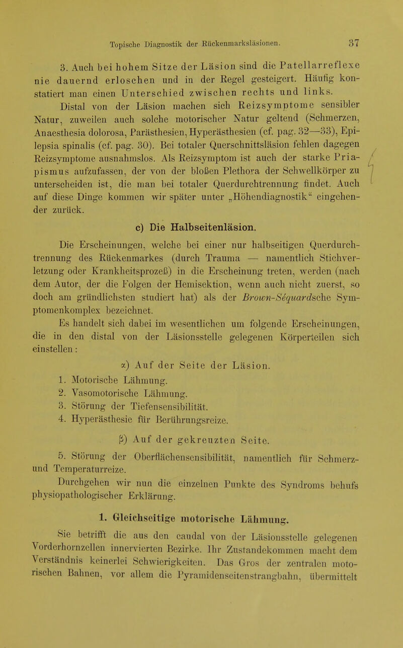 3. Auch bei hohem Sitze der Läsion sind die Patellarreflexe nie dauernd erloschen und in der Regel gesteigert. Hcäufig kon- statiert man einen Unterschied zwischen rechts und links. Distal von der Läsion machen sich Reizsymptome sensibler Natur, zuweilen auch solche motorischer Natur geltend (Schmerzen, Anaesthesia dolorosa, Parästhesien, Hyperästhesien (cf. pag. 32—33), Epi- lepsia spinalis (cf. pag. 30). Bei totaler Querschnittsläsion fehlen dagegen Reizsymptome ausnahmslos. Als Reizsymptom ist auch der starke Pria- pismus aufzufassen, der von der bloßen Plethora der Schwellkörper zu unterscheiden ist, die man bei totaler Querdurchtrennung findet. Auch auf diese Dinge kommen wir später unter „Höhendiagnostik eingehen- der zurück. c) Die Halbseitenläsion. Die Erscheinungen, welche bei einer nur halbseitigen Querdurch- trennung des Rückenmarkes (durch Trauma — namentlich Stichver- letzung oder Krankheitsprozeß) in die Erscheinung treten, werden (nach dem Autor, der die Folgen der Hemisektion, wenn auch nicht zuerst, so doch am gründlichsten studiert hat) als der Brown-SequardschQ Sym- ptomenkoraplex bezeichnet. Es handelt sich dabei im wesentlichen um folgende Erscheinungen, die in den distal von der Läsionsstelle gelegenen Körperieilen sich einstellen: a) Auf der Seite der Läsion. 1. Motorische Lähmung. 2. Vasomotorische Lähmung. 3. Störung der Tiefensensibilität. 4. Hyperästhesie für Berührungsreize. ^) Auf der gekreuzten Seite. 5. Störung der Oberflächensensibilität, namentlich für Schmerz- und Teraperaturreize. Durchgehen wir nun die einzelnen Punkte des Syndroms behufs physiopathologischer Erklärung. 1. Gleichseitige motorische Lähmimg. Sie betrifft die aus den caudal von der Läsionsstelle gelegenen Vorderhornzellen innervierten Bezirke. Ihr Zustandekommen macht dem Verständnis keinerlei Schwierigkeiten. Das Gros der zentralen moto- rischen Bahnen, vor allem die Pyramidenseitenstrangbahn, übermittelt