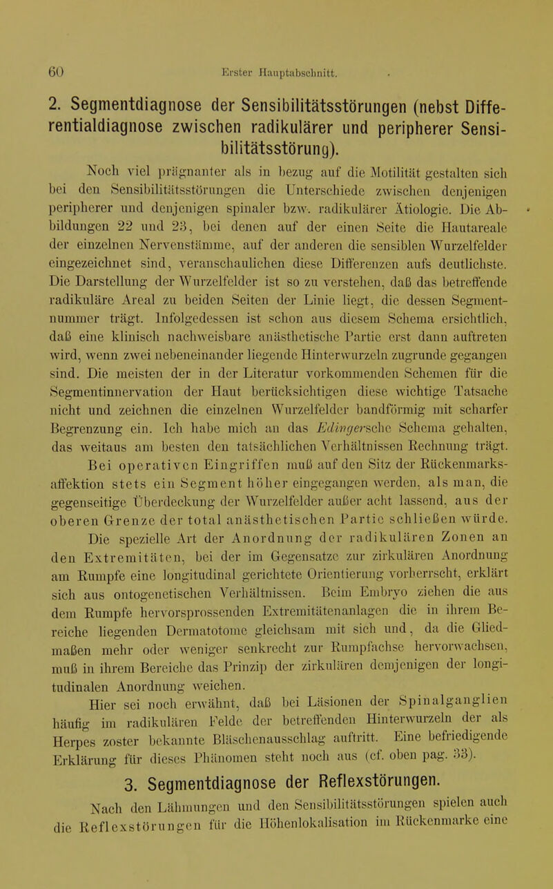 2. Segmentdiagnose der Sensibilitätsstörungen (nebst Diffe- rentialdiagnose zwischen radikulärer und peripherer Sensi- bilitätsstörung). Noch viel priignaiiler als in bezug auf die iMotilität gestalten sich bei den ISensibilitätsstörungen die Unterschiede zwischen denjenigen peripherer und denjenigen spinaler bzw. radikulärer Ätiologie. Die Ab- ♦ bildungen 22 und 28, bei denen auf der einen Seite die Hautareale der einzelnen Nervenstämme, auf der anderen die sensiblen Wurzelfeldei- eingezeichnet sind, veranschaulichen diese Differenzen aufs deutlichste. Die Darstellung der Wurzelfelder ist so zu verstehen, daß das betreffende radikuläre Areal zu beiden Seiten der Linie liegt, die dessen Segment- nummer trägt. Infolgedessen ist schon aus diesem Schema ersichtlich, daß eine klinisch nachweisbare anästhetische Partie erst dann auftreten wird, wenn zwei nebeneinander liegende Hinterwurzeln zugrunde gegangen sind. Die meisten der in der Literatur vorkommenden Schemen für die Segmentinnervation der Haut berücksichtigen diese wichtige Tatsache nicht und zeichnen die einzelnen Wurzelfeldcr bandförmig mit scharfer Begrenzung ein. Ich habe mich an das Edhiger&chc Schema gehalten, das weitaus am besten den tatsächlichen Verhältnissen Rechnung trägt. Bei operativen Eingriffen muß auf den Sitz der Rückenmarks- affektion stets ein Segment höher eingegangen werden, als man, die gegenseitige Überdeckung der Wurzelfelder außer acht lassend, aus der oberen Grenze der total anästhetischen Partie schließen würde. Die spezielle Art der Anordnung der radikulären Zonen an den Extremitäten, bei der im Gegensätze zur zirkulären Anordnung am Rumpfe eine longitudinal gerichtete Orientierung vorherrscht, erklärt sich aus ontogenetischen Verhältnissen. Beim Embryo ziehen die aus dem Rumpfe hervorsprossenden Extremitäten anlagen die in ihrem Be- reiche liegenden Dermatotome gleichsam mit sich und, da die Glied- maßen mehr oder weniger senkrecht zur Rumpfachse hervorwachsen, muß in ihrem Bereiche das Prinzip der zirkulären demjenigen der longi- tudinalen Anordnung weichen. Hier sei noch erwähnt, daß bei Läsionen der Spinalganglien häufig im radikulären Felde der bctreöendcn Hinterwurzeln der als Herpes zoster bekannte Bläschenausschlag auftritt. Eine befriedigende Erklärung für dieses Phänomen steht noch aus (cf. oben pag. ;13). 3. Segmentdiagnose der Reflexstörungen. Nach den Lähmungen und den Sensibilitätsstörungen spielen auch die Reflexstörungcn für die llöhenlokalisation im Kückenmarke eine