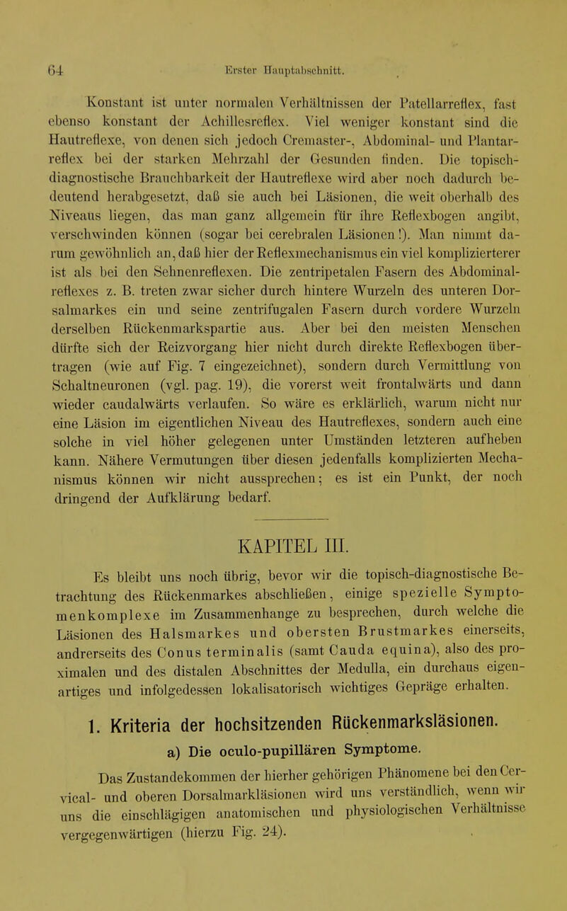 Konstant ist unter nornuilen Verhältnissen der Fatellarrefiex, fast ebenso konstant der iVchillcsreflex. Viel weniger konstant sind die Hautreflexe, von denen sich jedoch Cremaster-, Abdominal- und Mantar- reflex bei der starken Mehrzahl der Gesunden linden. Die topisch- diagnostische Brauchbarkeit der Hautreflexe wird aber noch dadurch be- deutend herabgesetzt, daß sie auch bei Läsionen, die weit oberhalb des Niveaus liegen, das man ganz allgemein für ihre Reflexbogen angibt, verschwinden können (sogar bei cerebralen Läsionen!). Man nimmt da- rum gewöhnlich an, daß hier der Reflexmechanismus ein viel komplizierterer ist als bei den Sehnenreflexen. Die zentripetalen Fasern des Abdominal- reflexes z. B. tj'cten zwar sicher durch hintere Wurzeln des unteren Dor- salmarkes ein und seine zentrifugalen Fasern durch vordere Wurzeln derselben Rückenmarkspartie aus. Aber bei den meisten Menschen dürfte sich der Reizvorgang hier nicht durch direkte Reflexbogen über- tragen (wie auf Fig. 7 eingezeichnet), sondern durch Vermittlung von Schaltneuronen (vgl. pag. 19), die vorerst weit frontalwärts und dann wieder caudalwärts verlaufen. So wäre es erklärlich, warum nicht nur eine Läsion im eigentlichen Niveau des Hautreflexes, sondern auch eine solche in viel höher gelegenen unter Umständen letzteren aufheben kann. Nähere Vermutungen über diesen jedenfalls komplizierten Mecha- nismus können wir nicht aussprechen; es ist ein Punkt, der noch dringend der Aufklärung bedarf. KAPITEL III. Es bleibt uns noch übrig, bevor wir die topisch-diagnostische Be- trachtung des Rückenmarkes abschließen, einige spezielle Sympto- menkomplexe im Zusammenhange zu besprechen, durch welche die Läsionen des Halsmarkes und obersten Brustmarkes einerseits, andrerseits des Conus terminalis (samt Cauda equina), also des pro- ximalen und des distalen Abschnittes der MeduUa, ein durchaus eigen- artiges und infolgedessen lokalisatorisch wichtiges Gepräge erhalten. 1. Kriteria der hochsitzenden Rückenmarksläsionen. a) Die oculo-papillären Symptome. Das Zustandekommen der hierher gehörigen Phänomene bei denCer- vical- und oberen Dorsalmarkläsionen wird uns verständlich, wenn wir uns die einschlägigen anatomischen und physiologischen Verhältnisse vergegenwärtigen (hierzu Fig. 24).