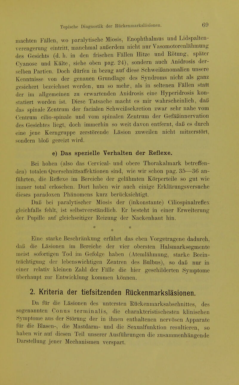 machten Fällen, wo paralytische Miosis, Enophthalmus und Lidspalten- verengerung eintritt, manchmal außerdem nicht nur Vasomotorenlähmung- des Gesichts (d. h. in den frischen Fällen Hitze und Rötung, später Cyanose und Kälte, siehe oben pag. 24), sondern auch Anidrosis der- selben Partien. Doch dürfen in bezug auf diese Schweißanomalien unsere Kenntnisse von der genauen Grundlage des Syndroms nicht als ganz gesichert bezeichnet werden, um so mehr, als in seltenen Fällen statt der im allgemeinen zu erwartenden Anidrosis eine Hyperidrosis kon- statiert Avorden ist. Diese Tatsache macht es mir wahrscheinlich, daß das spinale Zentrum der facialen Schweißsekretion zwar sehr nahe vom Centrum cilio-spinale und vom spinalen Zentrum der Gefäßinn er vation des Gesichtes liegt, doch immerhin so weit davon entfernt, daß es durch eine jene Kerngruppe zerstörende Läsion zuweilen nicht mitzerstört, sondern bloß gereizt wird. e) Das spezielle Verhalten der Reflexe. Bei hohen (also das Gervical- und obere Thorakalmark betreffen- den) totalen Querschnittsaifektionen sind, wie wir schon pag. 35—36 an- führten, die Reflexe im Bereiche der gelähmten Körperteile so gut wie immer total erloschen. Dort haben wir auch einige P^rklärungsversuche dieses paradoxen Phänomens kurz berücksichtigt. Daß bei paralytischer Miosis der (inkonstante) Ciliospinalreflex gleichfalls fehlt, ist selbstverständlich. Er besteht in einer Erweiterung der Pupille auf gleichseitiger Reizung der Nackenhaut hin. * * * Eine starke Beschränkung erfährt das eben Vorgetragene dadurch, daß die Läsionen im Bereiche der vier obersten Halsmarksegmente nieist sofortigen Tod im Gefolge haben (Atemlähmung, starke Beein- trächtigung der lebenswichtigen Zentren des Bulbus), so daß nur in einer relativ kleinen Zahl der Fälle die hier geschilderten Symptome überhaupt zur Entwicklung kommen können. 2. Kriteria der tiefsitzenden Rückenmarksläsionen. Da für die Läsionen des untersten Rückenmarksabschnittes, des sogenannten Conus terminalis, die charakteristischesten klinischen Symptome aus der Störung der in ihnen enthaltenen nervösen Apparate für die Blasen-, die Mastdarm- und die Sexualfunktion resultieren, so haben wir auf diesen Teil unserer Ausführungen die zusammenhängende Darstellung jener Mechanismen verspart.