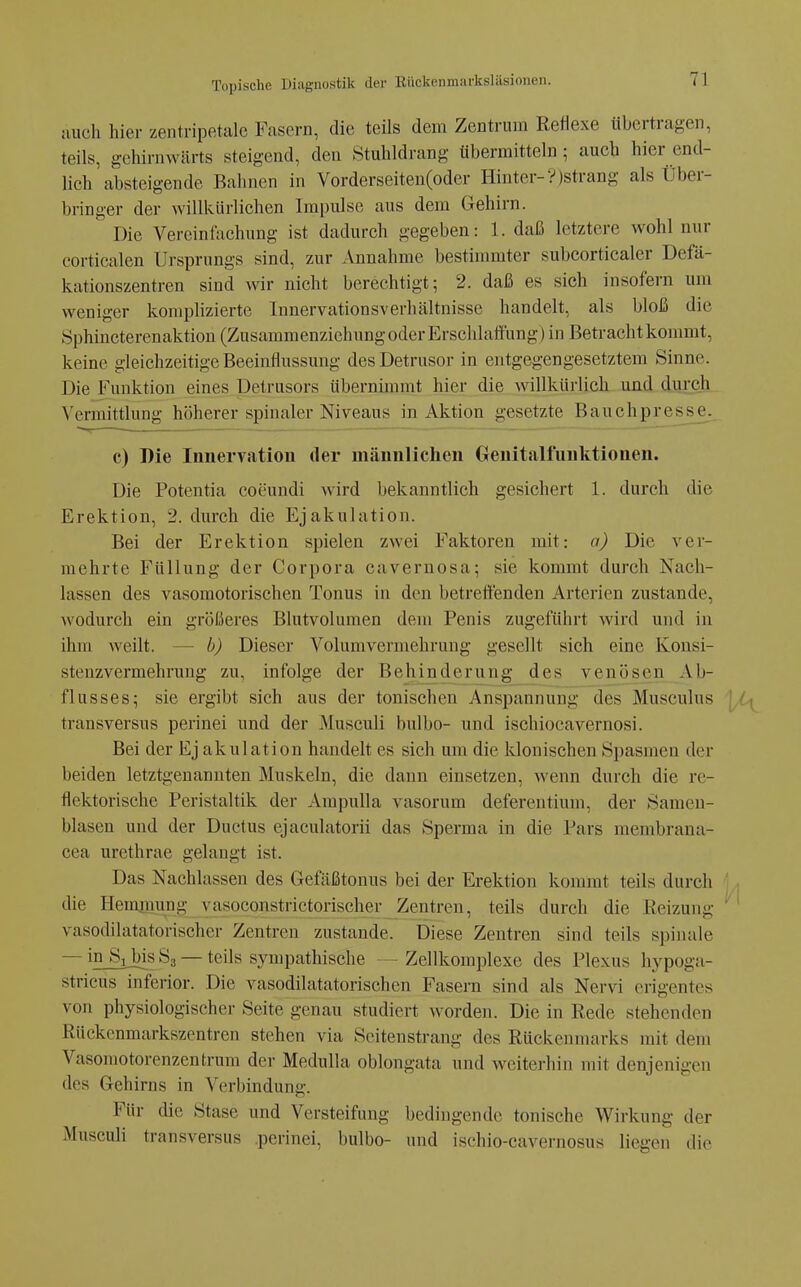 auch hier zentripetale Fasern, die teils dem Zentrum Reflexe übertragen, teils, gchirnwärts steigend, den Stuhldrang übermitteln; auch hier end- lich absteigende Bahnen in Vorderseiten(oder Hinter-V)strang als Über- bringer der willkürlichen Impulse aus dem Gehirn. Die Vereinfachung ist dadurch gegeben: 1. daß letztere wohl nur corticalen Ursprungs sind, zur Annahme bestimmter subcorticaler Defä- kationszentren sind wir nicht berechtigt; 2. daß es sich insofern um weniger komphzierte Innervationsverhältnisse handelt, als bloß die Sphincterenaktion (Zusammenziehung oder Erschlaffung) in Betracht kommt, keine gleichzeitige Beeinflussung desDetrusor in entgegengesetztem Sinne. Die Funktion eines Detrusors übernimmt hier die willküi-lich und durch Vermittlung höherer spinaler Niveaus in Aktion gesetzte Bauchpresse. c) Die Innervation der männlichen Genitalfunktionen. Die Potentia coeundi wird bekanntlich gesichert 1. durch die Erektion, 2. durch die Ejakulation. Bei der Erektion spielen zwei Faktoren mit: a) Die ver- mehrte Füllung der Corpora cavernosa; sie kommt durch Nach- lassen des vasomotorischen Tonus in den betrettenden Arterien zustande, wodurch ein größeres Blutvolumen dem Penis zugeführt wird und in ihm weilt. — b) Dieser Volumvermehrung gesellt sich eine Konsi- stenzvermehrung zu, infolge der Behinderung des venösen Ab- flusses; sie ergibt sich aus der tonischeu Anspannung des Musculus ' ' ■. transversus perinei und der Musculi bulbo- und ischiocavernosi. Bei der Ej akulation handelt es sich um die klonischen Spasmen der beiden letztgenannten Muskeln, die dann einsetzen, wenn durch die re- flektorische Peristaltik der Ampulla vasorum deferentium, der Sameu- blasen und der Ductus ejaculatorii das Sperma in die Pars membrana- cea urethrae gelaugt ist. Das Nachlassen des Gefcäßtonus bei der Erektion kommt teils durch die Heminung vasoconstrictorischer Zentren, teils durch die Reizung ^' vasodilatatorischer Zentren zustande. Diese Zentren sind teils spinale — in Si bis S3 — teils sympathische — Zellkomplexe des Plexus hypoga- stricus inferior. Die vasodilatatorischcn Fasern sind als Nervi erigentes von physiologischer Seite genau studiert worden. Die in Rede stehenden Rückenmarkszentren stehen via Seitenstrang des Rückenmarks mit dem Vasomotorenzentrum der Medulla oblongata und wcitei-hiii mit denjenigen des Gehirns in Verbindung. Für die Stase und Versteifung bedingende tonische Wirkung der Musculi transversus perinei, bulbo- und ischio-cavernosus liegen die