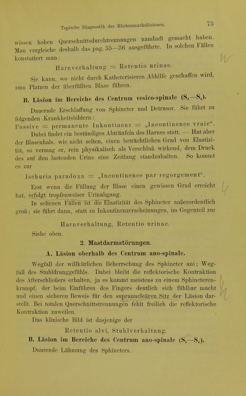 wissen hohen Querschniltsdnrchtrennungen namhaft gemacht haben Mau ve,gleiehe deshalb das pag. 36-36 ausgeführte. In solehen I-allen konstatiert man: Harnverhaltung = Retentio urinae. Sie kann, wo nicht durch Katheterisiereu Abhilfe geschaffen wird, zum Platzen der überfüllten Blase führen. B. Läsion im Bereiche des Centriim vesico-spinale (83—84). Dauernde Erschlaffung von Sphincter und Detrusor. Sie führt zu folgenden Krankheitsbildern: Passive = permanente Inkontinenz = „Incontinence vraie. Dabei findet ein beständiges Abträufeln des Harnes statt. — Hat aber der Blasenhals, wie nicht selten, einen beträchtlichen Grad von Elastizi- tät, so vermag er, rein physikalisch als Verschluß wirkend, dem Druck des auf ihm lastenden Urins eine Zeitlang standzuhalten. So kommt es zur Ischuria paradoxa = „Incontinence par regorgement. Erst wenn die Füllung der Blase einen gewissen Grad erreicht hat, erfolgt tropfenweiser Urinabgang. In seltenen Fällen fst die Elastizität des Sphincter außerordentlich groß; sie fuhrt dann, statt zu Inkontinenzerscheinungen, im Gegenteil zur Harnverhaltung, Retentio urinae. Siehe oben. 2. Mastdarmstörungen. A. Läsion oberhalb des Centrum ano-spinale. Wegfall der willkürlichen Beherrschung des Sphincter ani; Weg- fall des Stuhldranggefühls. Dabei bleibt die reflektorische Kontraktion des Afterschließers erhalten, ja es kommt meistens zu einem Sphincteren- krampf, der beim Einführen des Fingers deutlich sich fühlbar macht und einen sicheren Beweis für den supranucleären Sitz der Läsion dar- stellt. Bei totalen Querschnittstrennungen fehlt freilich die reflektorische Kontraktion zuweilen. Das klinische Bild ist dasjenige der Retentio alvi, Stuhlverhaltung. B. Läsion im Bereiche des Centrum ano-spinale (83—84). Dauernde Lähmung des Sphincters.