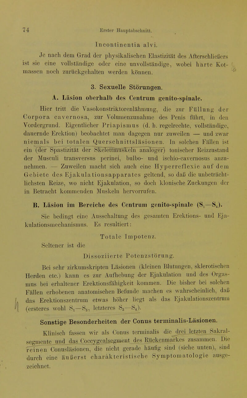 Incontinentia alvi. Je nacli dem Grad der i)hysil5.alischeii Elastizität des Afterschließers ist sie eine vollständijj;e oder eine unvollständige, wobei harte Kot- massen noch zurückgehalten werden können. 3. Sexuelle Störungen. A. Läsion oberhalb des Centrum genito-spinale. Hier tritt die Vasokonstriktorenlähmung, die zur Füllung der Corpora cavernosa, zur Volumenzunahme des Penis führt, in den Vordergrund. Eigentlicher Priapismus (d. h. regelrechte, vollständige, dauernde E^rektion) beobachtet man dagegen nur zuweilen — und zwar niemals bei totalen Querschnittsläsionen. In solchen Fällen ist ein (der Spastizität der Skelettmuskeln analoger) tonischer Reizzustand der Musculi transversus perinei, bulbo- und ischio-cavernosus anzu- nehmen. — Zuweilen macht sich auch eine Hyperreflexie auf dem Gebiete des Ejakulationsapparates geltend, so daß die unbeträcht- lichsten Reize, wo nicht Ejakulation, so doch klonische Zuckungen der in Betracht kommenden Muskeln hervorrufen. B. Läsion im Bereiche des Centrum genito-spinale (S^—S4). Sie bedingt eine Ausschaltung des gesamten Erektions- und Eja- kulationsmechanisnnis. Es resultiert: Totale Impotenz. Seltener ist die Dissoziierte Potenzstörung. Bei sehr zirkumskripten Läsionen (kleinen Blutungen, sklerotischen Herden etc.) kann es zur Aufhebung der Ejakulation und des Orgas- mus bei erhaltener Erektionsfähigkeit kommen. Die bisher bei solchen Fällen erhobenen anatomischen Befunde machen es wahrscheinlich, daß das Erektionszentrum etwas höher liegt als das Ejakulationszentrum (ersteres wohl Si—S3, letzteres S3—S4). Sonstige Besonderheiten der Conus terminalis-Läsionen. Klinisch fassen wir als Conus tcrminalis die drei letzten Sakral- segmente und das Coccygealsegment des Rückenmarkes zusammen. Die refnen Conusläsionen, die nicht gerade häufig sind (siehe unten), sind durch eine äußerst charakteristische Symptomatologie ausge- zeichnet.