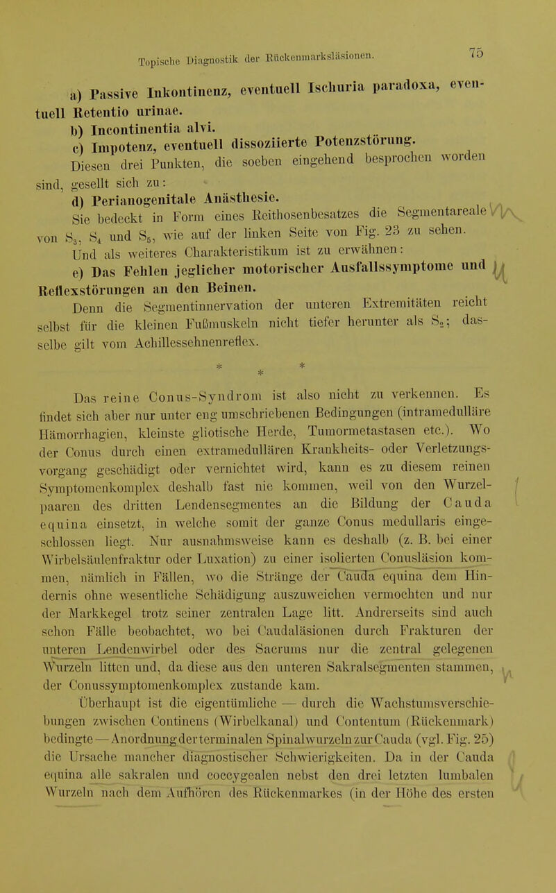 a) Passive Inkontinenz, eventuell Isclmria paradoxa, even- tuell Retentio urinae. b) Incontinentia alvi. c) Impotenz, eventuell dissoziierte Potenzstorung. Diesen drei Punkten, die soeben eingehend besprochen worden sind, gesellt sich zu: d) Perianogenitale Anästhesie. Sie bedeckt in Form eines Reithosenbesatzes die Segmentareale von S3, S, nnd S^, wie auf der hnken Seite von Fig. 23 zu sehen. Und als weiteres Charakteristikum ist zu erwähnen: e) Das Fehlen jeglicher motorischer Ausfallssymptome und Rettexstörungen an den Beinen. Denn die Segraentinnervation der unteren Extremitäten reicht selbst für die kleinen Fußinuskeln nicht tiefer herunter als S»; das- selbe gilt vom Achillessehnenreflex. Das reine Conus-Syndrom ist also nicht zu verkennen. Es findet sich aber nur unter eng umschriebenen Bedingungen (intramedulläre Hämorrhagien, kleinste gliotische Herde, Tumormetastasen etc.). Wo der Conus durch einen extramedullären Krankheits- oder Verletzungs- vorgang geschädigt oder vernichtet wird, kann es zu diesem reinen Symptomcnkom])lex deshalb fast nie kommen, weil von den Wurzel- paarcn des dritten Lendensegmentes an die Bildung der Cauda equina einsetzt, in welche somit der ganze Conus medullaris einge- schlossen liegt. Nur ausnahmsAveise kann es deshalb (z. B. bei einer Wirbelsäulenfraktur oder Luxation) zu einer isolierten Conusläsion kom- men, nämlich in Fällen, wo die Stränge der CaucTaT^equina dem Hin- dernis ohne wesentliche Schädigung auszuweichen vermochten und nur der Markkegel trotz seiner zentralen Lage litt. Andrerseits sind auch schon Fälle beobachtet, wo bei Caudaläsionen durch Frakturen der unteren Lendenwirbel oder des Sacrums nur die zentral gelegenen Wxirzeln litten und, da diese aus den unteren Sakralsegmenten stammen, der Conussymptomenkomplex zustande kam. Überhaupt ist die eigentümliche — durch die Wachstumsverschie- bungen zwischen Continens (Wirbelkanal) und Contentum (Rückenmark) bedingte — Anordnungder terminalen Sphmlwurzeln zur Cauda (vgl. Fig. 25) die Ursache mancher diagnostischer Schwierigkeiten. Da in der Cauda ecjuina alle sakralen und coccygealen nebst den drei letzten lumbalen Wurzeln nach dem Aufliören des Rückenmarkes (in der Höhe des ersten