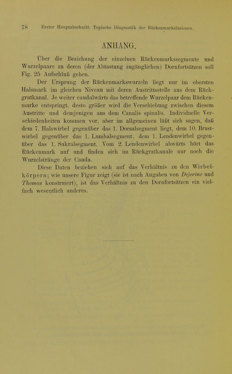 ANHANG. über die Beziehung der einzelnen Rückenniarkssegmcnte und Wurzelpaare zu deren (der Abtastung zugänglichen) Dornfortsätzen soll Fig. 25 Aufschluß geben. Der Ursprung der Rückenmarkswurzeln liegt nur im obersten Halsniark im gleichen Niveau mit deren Austrittsstelle aus dem Riick- gratkanal. Je weiter caudalwärts das betreffende Wurzelpaar dem Rücken- marke entspringt, desto größer wird die Verschiebung zwischen diesem Austritte und demjenigen aus dem Canalis spinalis. Individuelle Ver- schiedenheiten konnnen vor, aber im allgemeinen läßt sich sagen, daß dem 7. Halswirbel gegenüber das 1. Dorsalsegment liegt, dem 10. Brust- wirbel gegenüber das 1. Lumbaisegment, dem 1. Lendenwirbel gegen- über das 1. Sakral Segment. Vom 2. Lendenwirbel abwärts hört das Rückenmark auf und finden sich im Rückgratkanale nur noch die Wurzelstränge der Cauda. Diese Daten beziehen sich auf das Verhältnis zu den Wirbel- körpern; wie unsere Figur zeigt (sie ist nach Angaben von Dejerine und Thomas konstruiert), ist das Verhältnis zu den Dornfortsätzen ein viel- fach wesentlich anderes.