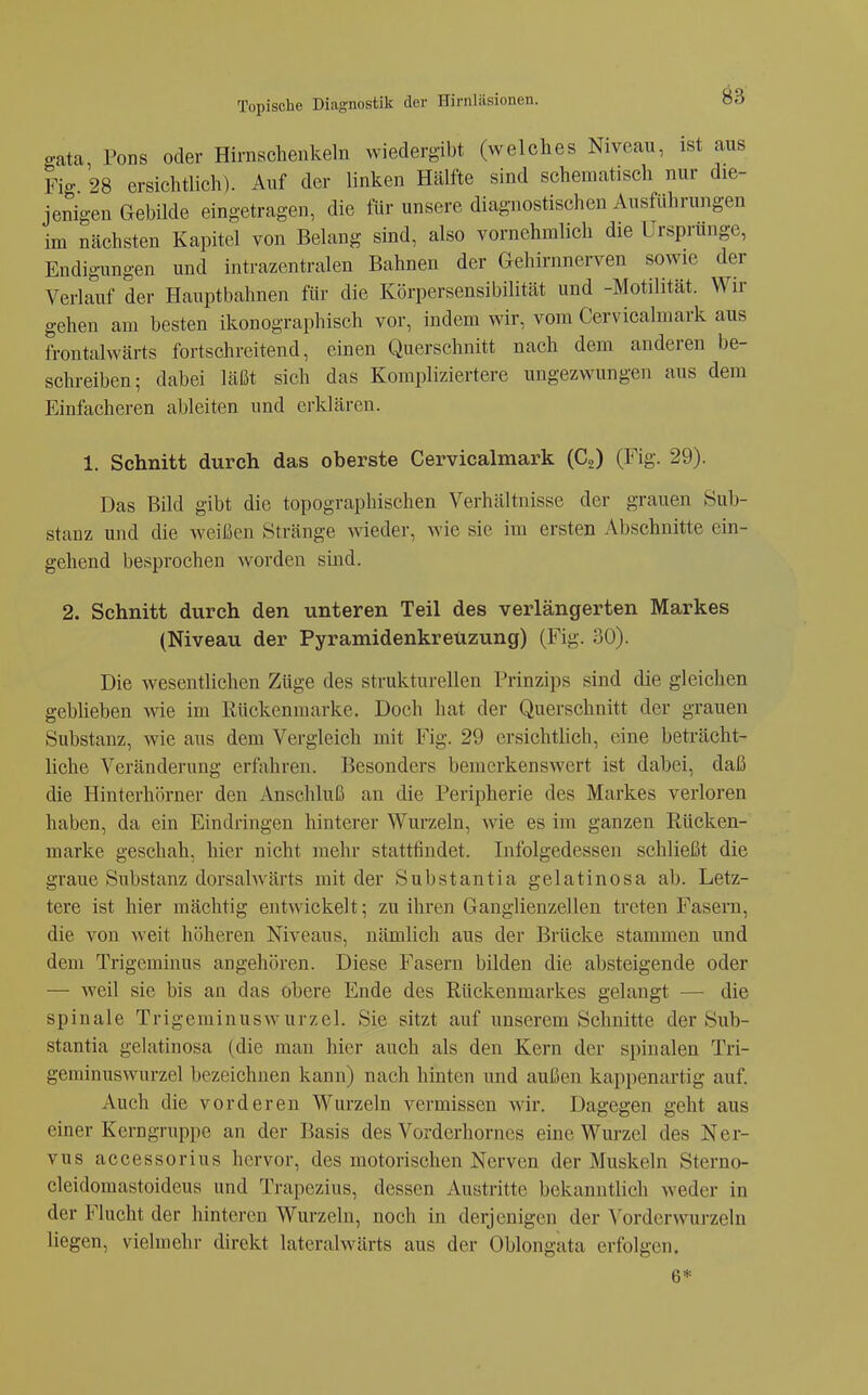 gata, Föns oder Hirnschenkeln wiedergibt (welches Niveau, ist aus Fig 28 ersichtlich). Auf der linken Hälfte sind schematisch nur die- jenigen Gebilde eingetragen, die für unsere diagnostischen Ausführungen im nächsten Kapitel von Belang sind, also vornehmlich die Ursprünge, Endigungen und intrazentralen Bahnen der Gehirnnerven sowie der Verlauf der Hauptbahnen für die Körpersensibilität und -Motilität. Wir gehen am besten ikonographisch vor, indem wir, vom Cervicalmark aus frontalwärts fortschreitend, einen Querschnitt nach dem anderen be- schreiben; dabei läßt sich das Kompliziertere ungezwungen aus dem Einfacheren ableiten und erklären. 1. Schnitt durch das oberste Cervicalmark (C,) (Fig. 29). Das Bild gibt die topographischen Verhältnisse der grauen Sub- stanz und die weißen Stränge wieder, Avie sie im ersten Abschnitte ein- gehend besprochen Avorden sind. 2. Schnitt durch den unteren Teil des verlängerten Markes (Niveau der Pyramidenkrettzung) (Fig. 30). Die wesentlichen Züge des strukturellen Prinzips sind die gleichen gebheben wie im ßückenmarke. Doch hat der Querschnitt der grauen Substanz, wie aus dem Vergleich mit Fig. 29 ersichthch, eine beträcht- liche Veränderung erfahren. Besonders bemerkenswert ist dabei, daß die Hinterhörner den Anschluß an die Peripherie des Markes verloren haben, da ein Eindringen hinterer Wurzeln, wie es im ganzen ßücken- marke geschah, hier nicht mehr stattfindet. Infolgedessen schließt die graue Substanz dorsalwärts mit der Substantia gelatinosa ab. Letz- tere ist hier mächtig entwickelt; zu ihren Ganglienzellen treten Fasern, die von weit höheren Niveaus, nämlich aus der Brücke stammen und dem Trigeminus angehören. Diese Fasern bilden die absteigende oder — weil sie bis an das obere Ende des Rückenmarkes gelangt — die spinale Trigeminuswurzel. Sie sitzt auf unserem Schnitte der Sub- stantia gelatinosa (die man hier auch als den Kern der spinalen Tri- geminuswurzel bezeichnen kann) nach hinten und außen kappenartig auf. Auch die vorderen Wurzeln vermissen Avir. Dagegen geht aus einer Kerngruppe an der Basis des Vorderhornes eine Wurzel des Ner- vus accessorius hervor, des motorischen Nerven der Muskeln Sterno- cleidoraastoideus und Trapezius, dessen Austritte bekanntlich Aveder in der Flucht der hinteren Wurzeln, noch in derjenigen der VorderAvurzeln liegen, vielmehr direkt lateralwärts aus der Oblongata erfolgen. 6*