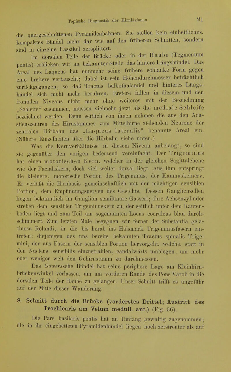 die quergeschnitteneu Pyramidenbahnen. Sie stellen kein einheitliches, kompaktes Bündel mehr dar wie auf den früheren Schnitten, sondern sind in einzelne Faszikel zersplittert. Im dorsalen Teile der Brücke oder in der Haube (Tegmentum pontis) erblicken wir an bekannter Stelle das hintere Längsbündel. Das Areal des Laqueiis hat nunmehr seine frühere schlanke Form gegen eine breitere vertauscht: dabei ist sein Höhendurchmesser beträchtlich zurückgegangen, so daß Tractus bulbothalamici und hinteres Längs- bündel sich nicht mehr berühren. Erstere fallen in diesem und den frontalen Niveaus nicht mehr ohne weiteres mit der Bezeichnung „Schleife zusammen, müssen vielmehr jetzt als die mediale Schleife bezeichnet werden. Denn seitlich von ihnen nehmen die aus den Acu- sticuszentren des Hirnstammes zum Mittelhirne ziehenden Neurone der zentralen Hörbahn das „Laqueus lateralis benannte Areal ein. (Nähere Einzelheiten über die Hörbahn siehe unten.) Was die Kernverhältnisse in diesem Niveau anbelangt, so sind sie gegenüber den vorigen bedeutend vereinfacht. Der Trigeminus hat einen motorischen Kern, welcher in der gleichen Sagittalebene wie der Facialiskern, doch viel weiter dorsal liegt. Aus ihm entspringt die kleinere, motorische Portion des Trigeminus, der Kaumnskelnerv. Er verläßt die Hirnbasis gemeinschaftlich mit der mächtigen sensiblen Portion, dem Emptindungsnerven des Gesichts. Dessen Ganglienzellen liegen bekanntlich im Ganglion semilunare Gasseri; ihre Achsenzylinder streben dem sensiblen Trigeminuskern zu, der seitlich unter dem Rauten- boden liegt und zum Teil am sogenannten Locus coeruleus blau durch- schimmert. Zum letzten Male begegnen wir ferner der Substantia gela- tinosa Rolandi, in die bis herab ins Halsmark Trigeminusfasern ein- treten: diejenigen des uns bereits bekannten Tractus spinalis Trige- mini, der aus Fasern der sensiblen Portion hervorgeht, welche, statt in den Nucleus sensibilis einzustrahlen, caudalwärts umbiegen, um mehr oder weniger weit den Gehirnstamm zu durchmessen. Das Goioerssche Bündel hat seine periphere Lage am Kleinhirn- brückenwinkel verlassen, um am vorderen Rande des Pons Varoli in die dorsalen Teile der Haube zu gelangen. Unser Schnitt trift't es ungefähr auf der Mitte dieser Wanderung. 8. Schnitt durch die Brücke (vorderstes Drittel; Austritt des Trochlearis am Velum medull. ant.) (Fig. 36). Die Pars basilaris pontis hat an Umfang gewaltig zugenommen; die in ihr eingebetteten Pyramidenbündel liegen noch zerstreuter als auf