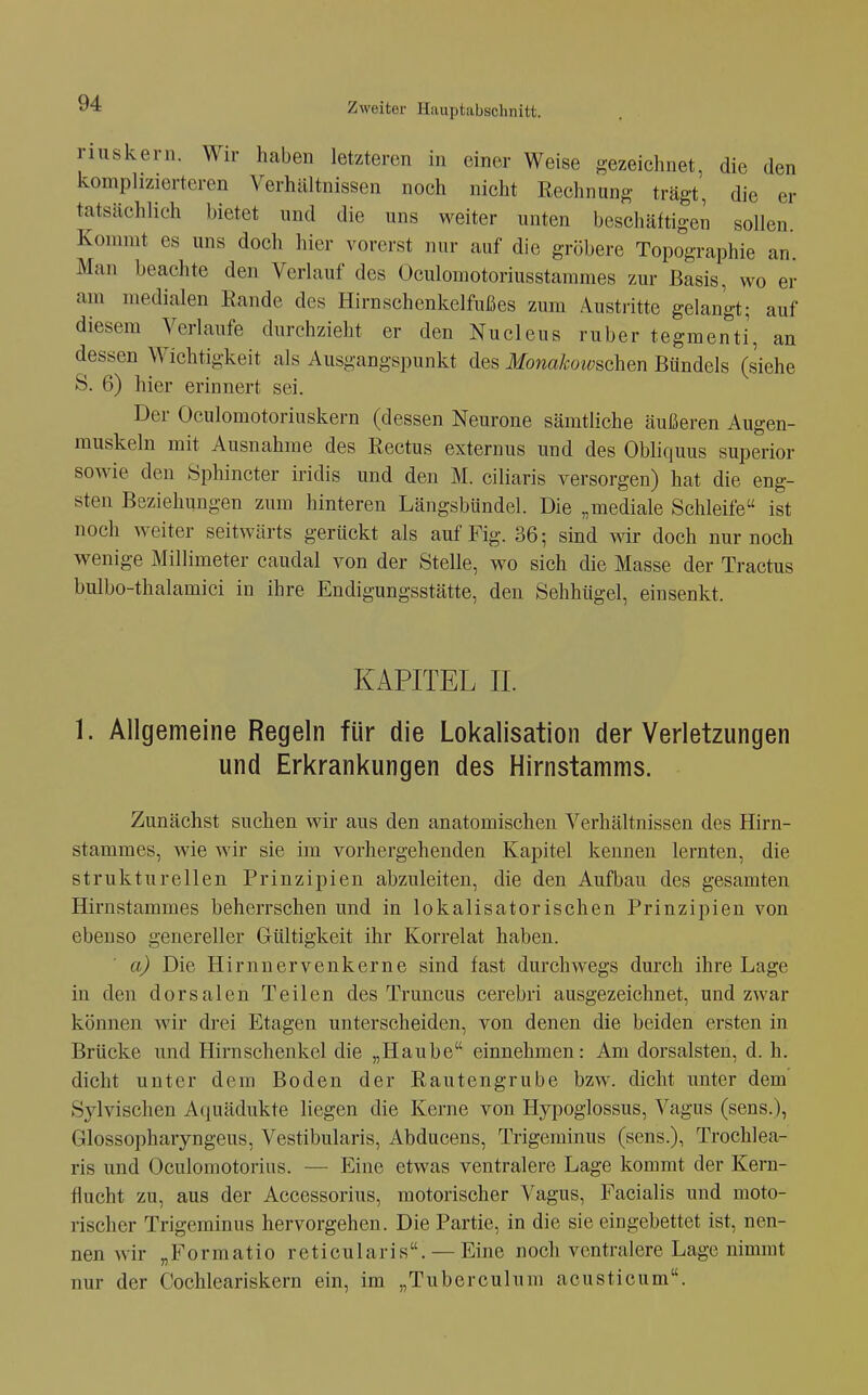 riuskern. Wir haben letzteren in einer Weise gezeichnet, die den komphzierteren Verhältnissen noch nicht Rechnung trägt', die er tatsächlich bietet und die uns weiter unten beschäftigen sollen Konnnt es uns doch hier vorerst nur auf die gröbere Topographie an Man beachte den Verlauf des Oculomotoriusstammes zur Basis, wo er am medialen Eande des Hirnschenkelfußes zum Austritte gelangt; auf diesem Verlaufe durchzieht er den Nucleus ruber tegmenti, an dessen Wichtigkeit als Ausgangspunkt des Monakoivschan Bündels (siehe S. 6) hier erinnert sei. Der Oculomotoriuskern (dessen Neurone sämtliche äußeren Augen- muskeln mit Ausnahme des Rectus externus und des Obliquus superior sowie den Sphincter iridis und den M. ciliaris versorgen) hat die eng- sten Beziehungen zum hinteren Längsbündel. Die „mediale Schleife ist noch weiter seitwärts gerückt als auf Fig. 36; sind wir doch nur noch wenige Millimeter caudal von der Stelle, wo sich die Masse der Tractus bulbo-thalamici in ihre Endigungsstätte, den Sehhügel, einsenkt. KAPITEL II. 1. Allgemeine Regeln für die Lokalisation der Verletzungen und Erkrankungen des Hirnstamms. Zunächst suchen wir aus den anatomischen Verhältnissen des Hirn- stammes, wie wir sie im vorhergehenden Kapitel kennen lernten, die strukturellen Prinzipien abzuleiten, die den Aufbau des gesamten Hirnstammes beherrschen und in lokalisatorischen Prinzipien von ebenso genereller Gültigkeit ihr Korrelat haben. a) Die Hirnnervenkerne sind fast durchwegs durch ihre Lage in den dorsalen Teilen des Truncus cerebri ausgezeichnet, und zwar können wir drei Etagen unterscheiden, von denen die beiden ersten in Brücke und Hirnschenkel die „Haube einnehmen: Am dorsalsten, d. h. dicht unter dem Boden der Rautengrube bzw. dicht unter dem Sylvischen Aquädukte liegen die Kerne von Hypoglossus, Vagus (sens.), Glossopharyngeus, Vestibularis, Abducens, Trigeminus (sens.), Trochlea- ris und Oculomotorius. — Eine etwas ventralere Lage kommt der Kern- fiucht zu, aus der Accessorius, motorischer Vagus, Facialis und moto- rischer Trigeminus hervorgehen. Die Partie, in die sie eingebettet ist, nen- nen wir „Formatio reticularis. — Eine noch ventralere Lage nimmt nur der Cochleariskern ein, im „Tuberculum acusticum.