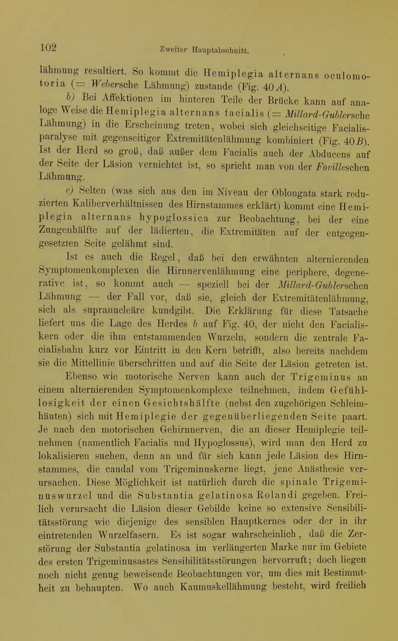 lähmung resultiert. So kommt die Hemiplegia alternans oculomo- toria (= WehersGhe Lühmuni-) zustande (Fig. 40^). b) Bei Affektionen im hinteren Teile der Brücke kann auf ana- loge Weise die Hemiplegia alternans facialis (= Mülard-G übler sehe Lähmung) in die Erscheinung treten, wobei sich gleichseitige Facialis- paralyse mit gegenseitiger Extremitätenlähmung kombiniert (Fig. 40B). Ist der Herd so groß, daß außer dem Facialis auch der Abducens auf der Seite der Läsion vernichtet ist, so spricht man von der Fovilleschen Lähmung. c) Selten (was sich aus den im Niveau der Oblongata stark redu- zierten Kaliberverhältnissen des Hirnstammes erklärt) kommt eine Hemi- plegia alternans hypoglossica zur Beobachtung, bei der eine Zungenhälfte auf der lädierten, die Extremitäten auf der entgegen- gesetzten Seite gelähmt sind. Ist es auch die Regel, daß bei den erwähnten alternierenden Symptomenkomplexen die Hirnnervenlähmung eine periphere, degene- rative ist, so kommt auch — speziell bei der MUlard-Gublerschm Lähmung — der Fall vor, daß sie, gleich der Extremitätenlähmuug, sich als supranucleäre kundgibt. Die Erklärung für diese Tatsache liefert uns die Lage des Herdes b auf Fig. 40, der nicht den Facialis- kern oder die ihm entstammenden Wurzeln, sondern die zentrale Fa- cialisbahn kurz vor Eintritt in den Kern betrifft, also bereits nachdem sie die Mittellinie überschritten und auf die Seite der Läsion getreten ist. Ebenso wie motorische Nerven kann auch der Trigeminus an einem alternierenden Symptomenkomplexe teilnehmen, indem Gefühl- losigkeit der einen Gesichtshälfte (nebst den zugehörigen Schleim- häuten) sich mit Hemiplegie der gegenüberliegenden Seite paart. Je nach den motorischen Gehirnnerven, die an dieser Hemiplegie teil- nehmen (namentlich Facialis und Hypoglossus), wird man den Herd zu lokalisieren suchen, denn au und für sich kann jede Läsion des Hirn- stammes, die caudal vom Trigeminuskerne liegt, jene Anästhesie ver- ursachen. Diese Möglichkeit ist natürlich durch die spinale Trigemi- nuswurzcl und die Substantia gelatinosa Rolandi gegeben. Frei- lich verursacht die Läsion dieser Gebilde keine so extensive Sensibili- tätsstörung wie diejenige des sensiblen Hauptkernes oder der in ihr eintretenden Wurzelfasern. Es ist sogar wahrscheinlich, daß die Zer- störung der Substantia gelatinosa im verlängerten Marke nur im Gebiete des ersten Trigeminusastes Sensibilitätsstörungen hervorruft; doch liegen noch nicht genug beweisende Beobachtungen vor, um dies mit Bestimmt- heit zu behaupten. Wo auch Kaumuskellähmung besteht, wird freilieh