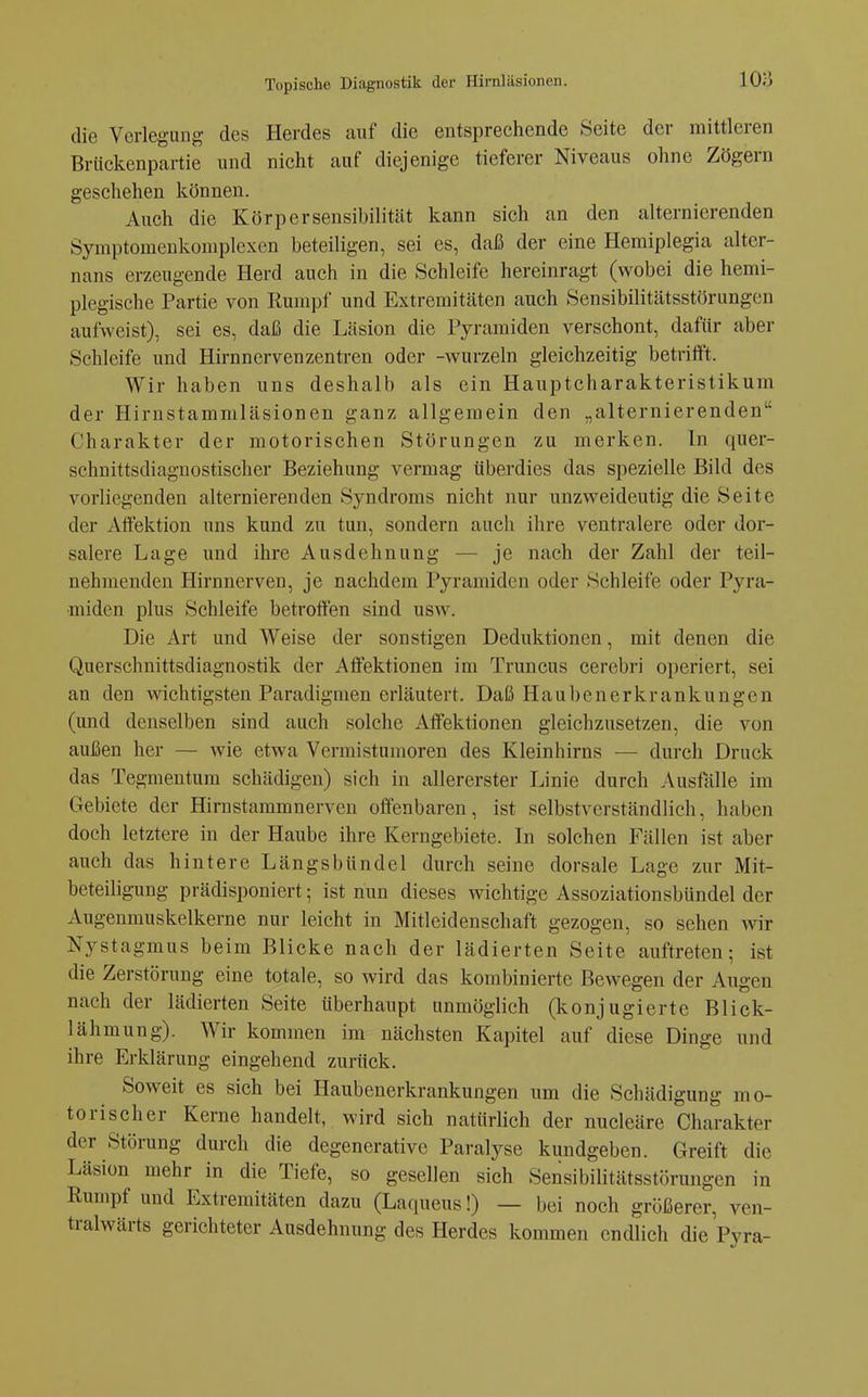 die Verlegung des Herdes auf die entsprechende Seite der mittleren Brückenpartie und nicht auf diejenige tieferer Niveaus ohne Zögern geschehen können. Auch die Körper Sensibilität kann sich an den alternierenden Symptomenkomplexen beteiligen, sei es, daß der eine Hemiplegia alter- nans erzeugende Herd auch in die Schleife hereinragt (wobei die hemi- plegische Partie von Rumpf und Extremitäten auch Sensibilitätsstörungen aufweist), sei es, daß die Läsion die Pyramiden verschont, dafür aber Schleife und Hirnnervenzentren oder -wurzeln gleichzeitig betrifft. Wir haben uns deshalb als ein Hauptcharakteristikum der Hirnstammläsionen ganz allgemein den „alternierenden Charakter der motorischen Störungen zu merken. In quer- schnittsdiaguostischer Beziehung vermag überdies das spezielle Bild des vorliegenden alternierenden Syndroms nicht nur unzweideutig die Seite der Affektion uns kund zu tun, sondern auch ihre ventralere oder dor- salere Lage und ihre Ausdehnung — je nach der Zahl der teil- nehmenden Hirnnerven, je nachdem Pyramiden oder Schleife oder Pyra- miden plus Schleife betroffen sind usw. Die Art und Weise der sonstigen Deduktionen, mit denen die Querschnittsdiagnostik der Affektionen im Truncus cerebri operiert, sei an den wichtigsten Paradigmen erläutert. Daß Haubenerkrankungen (und denselben sind auch solche Affektionen gleichzusetzen, die von außen her — wie etwa Vermistumoren des Kleinhirns — durch Druck das Tegmentum schädigen) sich in allererster Linie durch Ausfälle im Gebiete der Hirnstammnerven offenbaren, ist selbstverständlich, haben doch letztere in der Haube ihre Kerngebiete. In solchen Fällen ist aber auch das hintere Längsbündel durch seine dorsale Lage zur Mit- beteiligung prädisponiert; ist nun dieses wichtige Assoziationsbündel der Augenmuskelkerne nur leicht in Mitleidenschaft gezogen, so sehen wir Nystagmus beim Blicke nach der lädierten Seite auftreten; ist die Zerstörung eine totale, so wird das kombinierte Bewegen der Augen nach der lädierten Seite überhaupt unmöglich (konjugierte Bliek- lähmung). Wir kommen im nächsten Kapitel auf diese Dinge und ihre Erklärung eingehend zurück. Soweit es sich bei Haubenerkrankungen um die Schädigung mo- torischer Kerne handelt, wird sich natürlich der nucleäre Charakter der Störung durch die degenerative Paralyse kundgeben. Greift die Läsion mehr in die Tiefe, so gesellen sich Sensibilitätsstörungen in Rumpf und Extremitäten dazu (Laqueus!) — bei noch größerer, ven- tralwärts gerichteter Ausdehnung des Herdes kommen endlich die Pyra-