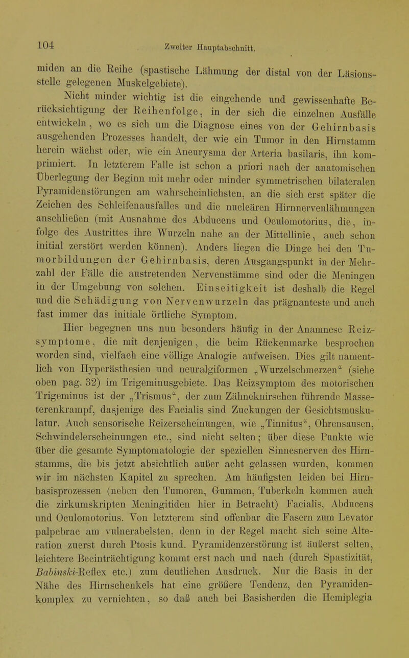 miden an die Reihe (spastische Lähmung der distal von der Läsions- stelle gelegenen Muskelgebiete). Nicht minder wichtig ist die eingehende und gewissenhafte Be- rücksichtigung der Reihenfolge, in der sich die einzelnen Ausfälle entwickeln, wo es sich um die Diagnose eines von der Gehirnbasis ausgelienden Prozesses handelt, der wie ein Tumor in den Hirnstamm herein wächst oder, wie ein Aneurysma der Arteria basilaris, ihn kom- primiert. In letzteren» Falle ist schon a priori nach der anatomischen Überlegung der Beginn mit mehr oder minder symmetrischen bilateralen Pyramidenstörungen am wahrscheinlichsten, an die sich erst später die Zeichen des Schleifenausfalles und die nucleären Hirnnervenlähmungcn anschließen (mit Ausnahme des Abducens und Oculomotorius, die, in- folge des Austrittes ihre Wurzeln nahe an der Mittellinie, auch schon initial zerstört werden können). Anders liegen die Dinge bei den Tu- morbildungen der Gehirnbasis, deren Ausgangspunkt in der Mehr- zahl der Fälle die austretenden Nervenstämme sind oder die Meningen in der Umgebung von solchen. Einseitigkeit ist deshalb die Regel und die Schädigung von Nervenwurzeln das prägnanteste und auch fast immer das initiale örtliche Symptom. Hier begegnen uns nun besonders häufig in der Anamnese Reiz- symptome, die mit denjenigen, die beim Rückenmarke besprochen worden sind, vielfach eine völlige Analogie aufweisen. Dies gilt nament- lich von Hyperästhesien und neuralgiformen „Wurzelschmerzen (siehe oben pag. 32) im Trigeminusgebiete. Das Reizsymptom des motorischen Trigeminus ist der „Trismus, der zum Zähneknirschen führende Masse- terenkrampf, dasjenige des Facialis sind Zuckungen der Gesichtsmusku- latur. Auch sensorische Reizerscheinungen, wie „Tinnitus, Ohrensausen, Schwindelerscheinungen etc., sind nicht selten; über diese Punkte wie über die gesamte Symptomatologie der speziellen Sinuesnerven des Hirn- stamms, die bis jetzt absichtlich außer acht gelassen wurden, kommen wir im nächsten Kapitel zu sprechen. Am häufigsten leiden bei Hirn- basisprozessen (neben den Tumoren, Gummen, Tuberkeln kommen auch die zirkumskripten Meningitiden hier in Betracht) Faciahs, Abducens und Oculomotorius. Von letzterem sind offenbar die Fasern zum Levator palpebrae am vulnerabelsten, denn in der Regel macht sich seine Alte- ration zuerst durch Ptosis kund. Pyramidenzerstörung ist äußerst selten, leichtere Beeinträchtigung kommt erst nach und nach (durch Spastizität, Babinski-Reüex etc.) zum deutlichen Ausdruck. Nur die Basis in der Nähe des Hirnschenkels hat eine größere Tendenz, den Pyramiden- komplex zu vernichten, so daß auch bei Basisherden die Hemiplcgia