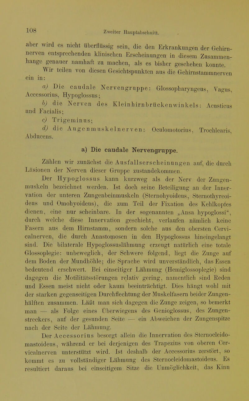 aber wird es nicht überflüssig sein, die den Erkrankungen der rxehirn- nerven entsprechenden klinischen Erscheinungen in diesem Zusammen- hange genauer namhaft zu machen, als es bisher geschehen konnte. Wir teilen von diesen Gesichtspunkten aus die Gehirnstammnerven ein in: n) Die caudale Nervengruppe: Glossopharyngeus, Vagus, Accessorius, Hypoglossus; h) die Nerven des Kleinhirnbrückenwinkels: Acusticus und Facialis; c) Trigeminus; d) die Augenmuskelnerven: Oculomotorius, Trochlearis, Abducens. a) Die caudale Nervengruppe. Zählen wir zunächst die Ausfallserscheinungen auf, die durch Läsionen der Nerven dieser Gruppe Zustandekommen. Der Hypoglossus kann kurzweg als der Nerv der Zuugen- muskeln bezeichnet werden. Ist doch seine Beteiligung an der Inner- vation der unteren Zungenbeinmuskeln (Sternohyoideus, Sternothyreoi- deus und Omohyoideus), die zum Teil der Fixation des Kehlkopfes dienen, eine nur scheinbare. In der sogenannten „Ansa hypoglossi, durch welche diese Innervation geschieht, verlaufen nämUch keine Fasern aus dem Hirnstamm, sondern solche aus den obersten Cervi- calnerven, die durch Anastomosen in den Hypoglossus hineingelangt sind. Die bilaterale Hypoglossuslähmung erzeugt natürlich eine totale Glossoplegie: unbeweglich, der Schwere folgend, liegt die Zunge auf dem Boden der Mundhöhle; die Sprache wird unverständlich, das Essen bedeutend erschwert. Bei einseitiger Lähmung (Hemiglossoplegie) sind dagegen die Motilitätsstörungen relativ gering, namentlich sind Eeden und Essen meist nicht oder kaum beeinträchtigt. Dies hängt wohl mit der starken gegenseitigen Durchflechtung der Muskelfasern beider Zungen- hälften zusammen. Läßt man sich dagegen die Zunge zeigen, so bemerkt man — als Folge eines Überwiegens des Genioglossus, des Zungen- streckers, auf der gesunden Seite — ein Abweichen der Zungenspitze nach der Seite der Lähmung. Der Accessorius besorgt allein die Innervation des Sternocleido- mastoideus, während er bei derjenigen des Trapezius von oberen Cer- vicalnerven unterstützt wird. Ist deshalb der Accessorius zerstört, so kommt es zu vollständiger Lähmung des Sternocleidomastoideus. Es resultiert daraus bei einseitigem Sitze die Unmöglichkeit, das Kinn