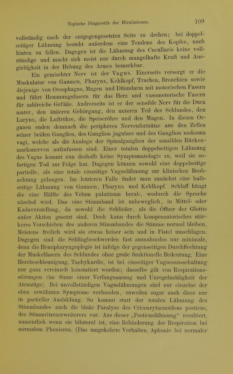 vollständig nach der entgegengesetzten Seite zu drehen; bei doppel- seitio-er Lähmung besteht außerdem eine Tendenz des Kopfes, nach hinten zu fallen. Dagegen ist die Lähmung des Cucullans keine voU- ständige und macht sich meist nur durch mangelhafte Kraft und Aus- giebigkeit in der Hebung des Armes bemerkbar. Ein gemischter Nerv ist der Vagus. Einerseits versorgt er die Muskulatur von Gaumen, Pharynx, Kehlkopf, Trachea, Bronchien sowie diejenige von Oesophagus, Magen und Dünndarm mit motorischen Fasern und führt Hemmungsfasern für das Herz und vasomotorische Fasern für zahlreiche Gefäße. Andrerseits ist er der sensible Nerv für die Dura mater, den äußeren Gehörgang, den unteren Teil des Schlundes, den Larynx, die Luftröhre, die Speiseröhre und den Magen. In diesen Or- ganen enden demnach die peripheren Nervenfortsätze aus den Zellen seiner beiden Ganglien, des Ganglion jugulare und des Ganglion nodosum Vagi, welche als die Analoga der Spinalganglien der sensiblen Rücken- marksnerven aufzufassen sind. Einer totalen doppelseitigen Lähmung des Vagus kommt nun deshalb keine Symptomatologie zu, weil sie so- fortigen Tod zur Folge hat. Dagegen können sowohl eine doppelseitige partielle, als eine totale einseitige Vaguslähmung zur klinischen Beob- achtung gelangen. Im letzteren Falle findet man zunächst eine halb- seitige Lähmung von Gaumen, Pharynx und Kehlkopf. Schlaff hängt die eine Hälfte des Velum palatinum herab, wodurch die Sprache näselnd wird. Das eine Stimmband ist unbeweglich, in Mittel- oder Kadaverstellung, da sowohl die Schließer, als die Öffner der Glottis außer Aktion gesetzt sind. Doch kann durch kompensatorisches stär- keres Vorschieben des anderen Stimmbandes die Stimme normal bleiben, Meistens freilich wird sie etwas heiser sein und in Fistel umschlagen. Dagegen sind die Schlingbeschwerden fast ausnahmslos nur minimale, denn die Hemipharyngoplegie ist infolge der gegenseitigen Durchflechtung der Muskelfasern des Schlundes ohne große funktionelle Bedeutung. Eine Herzbeschleunigung, Tachykardie, ist bei einseitiger Vagussausschaltung nur ganz vereinzelt konstatiert worden; dasselbe gilt von Respirations- störungen (im Sinne einer Verlangsamung und Unregelmäßigkeit der Atemzüge). Bei unvollständigen Vaguslähmungen sind nur einzelne der oben erwähnten Symptome vorhanden, zuweilen sogar auch diese nur in partieller Ausbildung. So kommt statt der totalen Lähmung des Stimmbandes auch die bloße Paralyse des Cricoarytaenoideus posticus, des Stimmritzenerweiterers vor. Aus dieser „Posticuslähmung resultiert, namentlich wenn sie bilateral ist, eine Behinderung der Respiration bei normalem Phonieren. (Das umgekehrte Verhalten, Aphonie bei normaler