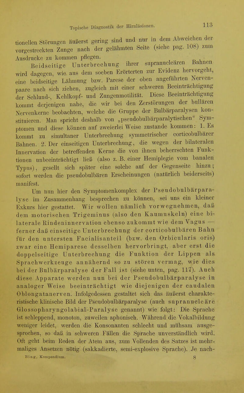 tionellen Störungen äußerst gering sind und nur in dem Abweichen der vorgestreckten Zunge nach der gelähmten Seite (siehe pag. 108) zum Ausdrucke zu kommen pflegen. Beidseitige Unterbrechung ihrer supranucleären Bahnen wird dagegen, wie aus dem soeben Erörterten zur Evidenz hervorgeht, eine beidseitige Lähmung bzw. Parese der oben angeführten Nerven- paare nach sich ziehen, zugleich mit einer schweren Beeinträchtigung der Schlund-, Kehlkopf- und Zungenmotilität. Diese Beeinträchtigung kommt derjenigen nahe, die wir bei den Zerstörungen der bullären Nervenkerne beobachten, welche die Gruppe der Bulbärparalysen kon- stituieren. Man spricht deshalb von „pseudobulbärparalytischen Sym- ptomen und diese können auf zweierlei Weise zustande kommen: 1. Es kommt zu simultaner Unterbrechung symmetrischer corticobulbärer Bahnen. 2. Der einseitigen Unterbrechung, die wegen der bilateralen Innervation der betreffenden Kerne die von ihnen beherrschten Funk- tionen unbeeinträchtigt ließ (also z. B. einer Hemiplegie vom banalen Typus), gesellt sich später eine solche auf der Gegenseite hinzu; sofort werden die pseudobulbären Erscheinungen (natürlich beiderseits) manifest. Um nun hier den Symptomenkomplex der Pseudobulbärpara- lyse im Zusammenhang besprechen zu können, sei uns ein kleiner Exkurs hier gestattet. Wir wollen nämlich vorwegnehmen, daß dem motorischen Trigeminus (also den Kaumuskeln) eine bi- laterale Kindeninnervation ebenso zukommt wie dem Vagus — ferner daß einseitige Unterbrechung der corticobulbären Bahn für den untersten Facialisanteil (bzw. den Orbicularis oris) zwar eine Hemiparese desselben hervorbringt, aber erst die doppelseitige Unterbrechung die Funktion der Lippen als Sprachwerkzeuge annähernd so zu stören vermag, wie dies bei der Bulbärparalyse der Fall ist (siehe unten, pag. 117). Auch diese Apparate werden nun bei der Pseudobulbärparalyse in analoger Weise beeinträchtigt wie diejenigen der caudalen Oblongatanerven. Infolgedessen gestaltet sich das äußerst charakte- ristische klinische Bild der Pseudobulbärparalyse (auch supranucleäre Glossopharyngolabial-Paralyse genannt) wie folgt: Die Sprache ist schleppend, monoton, zuweilen aphonisch. Während die Vokalbildung weniger leidet, werden die Konsonanten schlecht und mühsam ausge- sprochen, so daß in schweren Fällen die Sprache unverständlich wird. Oft geht beim Reden der Atem aus, zum Vollenden des Satzes ist mehr- maliges Ansetzen nötig (sakkadierte, semi-explosive Sprache). Je nach- Bing, Korapendium. 8