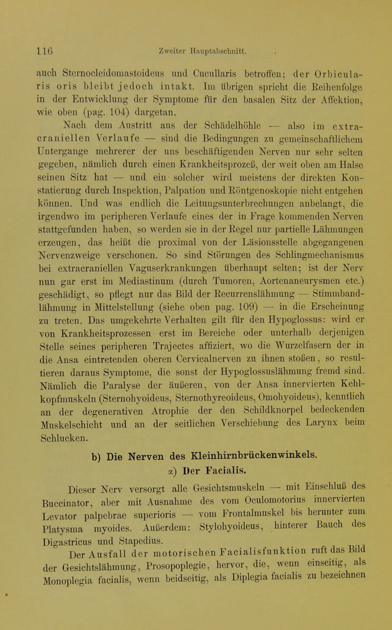 auch Stcrnocleiclomastoideiis und CucuUaris betroffen; der Orbicula- ris oris bleibt jedoch intakt. Im übrigen spricht die Reihenfolge in der Entwicklung der Symptome für den basalen Sitz der Affektion, wie oben (pag. 104) dargetan. Nach dem Austritt aus der Schädelhöhlc — also im extra- craniellen Verlaufe — sind die Bedingungen zu gemeinschaftlichem Untergange mehrerer der uns beschäftigenden Nerven nur sehr selten gegeben, nämlich durch einen Krankheitsprozeß, der weit oben am Halse seinen Sitz hat — und ein solcher wird meistens der direkten Kon- statierung durch Inspektion, Palpation und Röntgenoskopie nicht entgehen können. Und was endlich die Leitungsunterbrechungen anbelangt, die irgendwo im peripheren Verlaufe eines der in Frage kommenden Nerven stattgefunden haben, so werden sie in der Regel nur partielle Lähmungen erzeugen, das heißt die proximal von der Läsionsstelle abgegangenen Nervenzweige verschonen. So sind Störungen des Schlingmechanismus bei extracraniellen Vaguserkrankungen überhaupt selten; ist der Nerv nun gar erst im Mediastinum (durch Tumoren, Aortenaneurysmen etc.) geschädigt, so pflegt nur das Bild der Recurrenslähmung — Stimmband- lähmung in Mittelstellung (siehe oben pag. 109) — in die Erscheinung zu treten. Das umgekehrte Verhalten gilt für den Hypoglossus: wird er von Krankheitsprozessen erst im Bereiche oder unterhalb derjenigen Stelle seines peripheren Trajectes affiziert, wo die Wurzelfasern der in die Ansa eintretenden oberen Cervicalnerven zu ihnen stoßen, so resul- tieren daraus Symptome, die sonst der Hypoglossuslähmung fremd sind. Nämlich die Paralyse der äußeren, von der Ansa innervierten Kehl- kopfmuskeln (Sternohyoideus, Sternothyreoideus, Omohyoideus), kenntUch an der degenerativen Atrophie der den Schildknorpel bedeckenden Muskelschicht und an der seitlichen Verschiebung des Larynx beim Schlucken. b) Die Nerven des Kleinhirnbrückenwinkels, a) Der Facialis. Dieser Nerv versorgt alle Gesichtsmuskeln — mit Einschluß des Buccinator, aber mit Ausnahme des vom Oculomotorius innervierten Levator palpebrae superioris — vom Frontalmuskel bis herunter zum Platysma myoides. Außerdem: Stylohyoideus, hinterer Bauch des Digastricus und Stapedius. Der Ausfall der motorischen Facialisfunktion ruft das Bild der Gesichtslähmung, Prosopoplegie, hervor, die, wenn einseitig, als Monoplegia facialis, wenn beidseitig, als Diplegia facialis zu bezeichnen