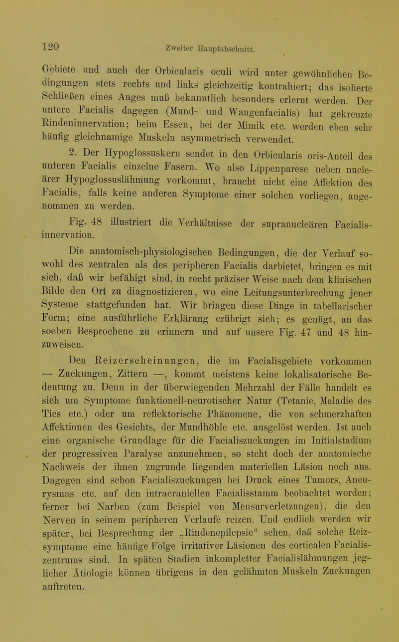 Gebiete und auch der Orbicularis oculi wird unter gewöhnlichen Be- dingungen stets rechts und links gleichzeitig kontrahiert; das isolierte Schließen eines Auges muß bekanntlich besonders erlernt werden. Der untere Facialis dagegen (Mund- und Wangenfacialis) hat gekreuzte Rindeninnervation; beim Essen, bei der Mimik etc. werden eben sehr häufig gleichnamige Muskeln asymmetrisch verwendet. 2. Der Hypoglossuskern sendet in den Orbicularis oris-Anteil des unteren Facialis einzelne Fasera. Wo also Lippenparese neben nucle- ärer Hypoglossuslähmung vorkommt, braucht nicht eine Aöektion des Facialis, falls keine anderen Symptome einer solchen vorliegen, ange- nommen zu werden. Fig. 48 iUustriert die Verhältnisse der supranucleären Facialis- innervation. Die anatomisch-physiologischen Bedingungen, die der Verlauf so- wohl des zentralen als des peripheren Facialis darbietet, bringen es mit sich, daß wir befähigt sind, in recht präziser Weise nach dem klinischen Bilde den Ort zu diagnostizieren, wo eine Leitungsunterbrechung jener Systeme stattgefunden hat. Wir bringen diese Dinge in tabellarischer Form; eine ausführliche Erklärung erübrigt sich; es genügt, an das soeben Besprochene zu erinnern und auf unsere Fig. 47 und 48 hin- zuweisen. Den Reizerscheinungen, die im Facialisgebiete vorkommen — Zuckungen, Zittern —, kommt meistens keine lokalisatorische Be- deutung zu. Denn in der überwiegenden Mehrzahl der Fälle handelt es sich um Symptome funktionell-neurotischer Natur (Tetanie, Maladie des Tics etc.) oder um reflektorische Phänomene, die von schmerzhaften Affektionen des Gesichts, der Mundhöhle etc. ausgelöst werden. Ist auch eine organische Grundlage für die Facialiszuckungen im Initialstadiuni der progressiven Paralyse anzunehmen, so steht doch der anatomische Nachweis der ihnen zugrunde liegenden materiellen Läsion noch aus. Dagegen sind schon Facialiszuckungen bei Druck eines Tumors, Aneu- rysmas etc. auf den intracraniellen Facialisstamm beobachtet worden; femer bei Narben (zum Beispiel von Mensurverletzungen), die den Nerven in seinem peripheren Verlaufe reizen. Und endlich werden wir später, bei Besprechung der „Rindenepilepsie sehen, daß solche Reiz- syniptome eine häufige Folge irritativer Läsionen des corticalen Facialis- zentrums sind. In späten Stadien inkompletter Facialislähmungen jeg- licher Ätiologie können übrigens in den gelähmten Muskeln Zuckungen auftreten.