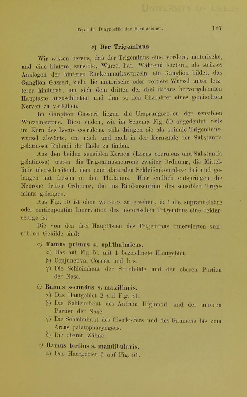 c) Der Trigeminus. Wir wissen bereits, daß der Trigeminus eine vordere, motorische, und eine hintere, sensible, Wurzel hat. Während letztere, als striktes Analogon der hinteren Rückenmarkswurzeln, ein Ganglion bildet, das Ganglion Gasseri, zieht die motorische oder vordere Wurzel unter letz- terer hindurch, um sich dem dritten der drei daraus hervorgehenden Hauptäste anzuschließen und ihm so den Charakter eines gemischten Nerven zu verleihen. Im Ganglion Gasseri liegen die Ursprungszellen der sensiblen Wurzelneurone. Diese enden, wie im Schema Fig. 50 angedeutet, teils im Kern des Locus coeruleus, teils dringen sie als spinale Trigeminus- wurzel abwärts, um nach und nach in der Kernsäule der Substantia gelatinosa Rolandi ihr Ende zu finden. Aus den beiden sensiblen Kernen (Locus coeruleus und Substantia gelatinosa) treten die Trigeminusneurone zweiter Ordnung, die Mittel- linie überschreitend, dem contralateralen Schleifeukomplexe bei und ge- langen mit diesem in den Thalamus. Hier endlich entspringen die Neurone dritter Ordnung, die ins Rindenzentruni des sensiblen Trige- minus gelangen. Aus Fig. 50 ist ohne weiteres zu ersehen, daß die supranucleäre oder corticopontine Innervation des motorischen Trigeminus eine beider- seitige ist. Die von den drei Hauptästen des Trigeminus innervierten sen- siblen Gebilde sind: a) Ramns primus s. ophthalmicus. y) Das auf Fig. 51 mit 1 bezeichnete Hautgebiet, ß) Conjunctiva, Cornea und Iris. y) Die Schleimhaut der Stirnhöhle und der oberen Partien der Nase. b) Ramus secundus s. maxillaris. a) Das Hautgebiet 2 auf Fig. 51. ß) Die Schleimhaut des Antrum Highmori und der unteren Partien der Nase. Y) Die Schleimhaut des Oberkiefers und des Gaumens bis zum Arcus palatophar}Tigeus. S) Die oberen Zähne. c) Ramus tertius s. maudlbularis. a) Das Hautgebiet 3 auf Fig. 51.