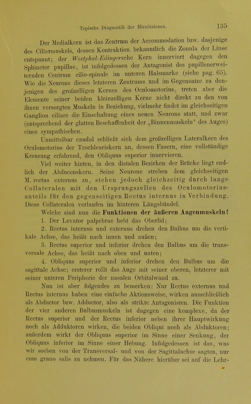 Der Medialkern ist das Zentrum der Accommodation bzw. dasjenige des Ciliarmnskels, dessen Kontraktion bekanntlich die Zonula der Linse entspannt; der Westphol-Edinc/erschQ Kern innerviert dagegen den Sphincter pupillae, ist infolgedessen der Antagonist des pupillenerwei- ternden Centrum cilio-spinale im unteren Halsmarke (siehe pag. 65). Wie die Neurone dieses letzteren Zentrums und im Gegensatze zu den- jenigen des großzelligen Kernes des Oculomotorius, treten aber die Elemente seiner beiden kleinzelligen Kerne nicht direkt zu den von ihnen versorgten Muskeln in Beziehung, vielmehr findet im gleichseitigen Ganglion ciliare die Einschaltung eines neuen Neurons statt, und zwar (entsprechend der glatten Beschaffenheit der „Binnenmuskeln des Auges) eines sympathischen. Unmittelbar caudal schließt sich dem großzelligen Lateralkern des Oculomotorius der Trochleariskern an, dessen Fasern, eine vollständige Kreuzung erfahrend, den Obliquus superior innervieren. Viel weiter hinten, in den distalen Bezirken der Brücke liegt end- lich der Abducenskern. Seine Neurone streben dem gleichseitigen M. rectus externus zu, stehen jedoch gleichzeitig durch lange CoUateralen mit den Ursprungszellen des Oculomotorius- anteils für den gegenseitigen Rectus internus in Verbindung. Diese CoUateralen verlaufen im hinteren Längsbündel. Welche sind nun die Funktionen der äußeren Augenmuskeln? 1. Der Levator palpebrae hebt das Oberlid; 2. Rectus internus und externus drehen den Bulbus um die verti- kale Achse, das heißt nach innen und außen; 3. Rectus superior und inferior drehen den Bulbus um die trans- versale Achse, das heißt nach oben und unten; 4. Obliquus superior und inferior drehen den Bulbus um die sagittale Achse; ersterer rollt das Auge mit seiner oberen, letzterer mit seiner unteren Peripherie der nasalen Orbitalwand zu. Nun ist aber folgendes zu bemerken: Nur Rectus externus und Rectus internus haben eine einfache Aktionsweise, wirken ausschließlich als Abductor bzw. Adductor, also als strikte Antagonisten. Die Funktion der vier anderen Bulbusmuskeln ist dagegen eine komplexe, da der Rectus superior und der Rectus inferior neben ihrer Hauptwirkung noch als Adduktoren wirken, die beiden Obhqui noch als Abduktoren; außerdem wirkt der Obliquus superior im Sinne einer Senkung, der Obliquus inferior im Sinne einer Hebung. Infolgedessen ist das, was wir soeben von der Transversal- und von der Sagittalachse sagten, nur cum grano salis zu nehmen. Für das Nähere hierüber sei auf die Lehr-