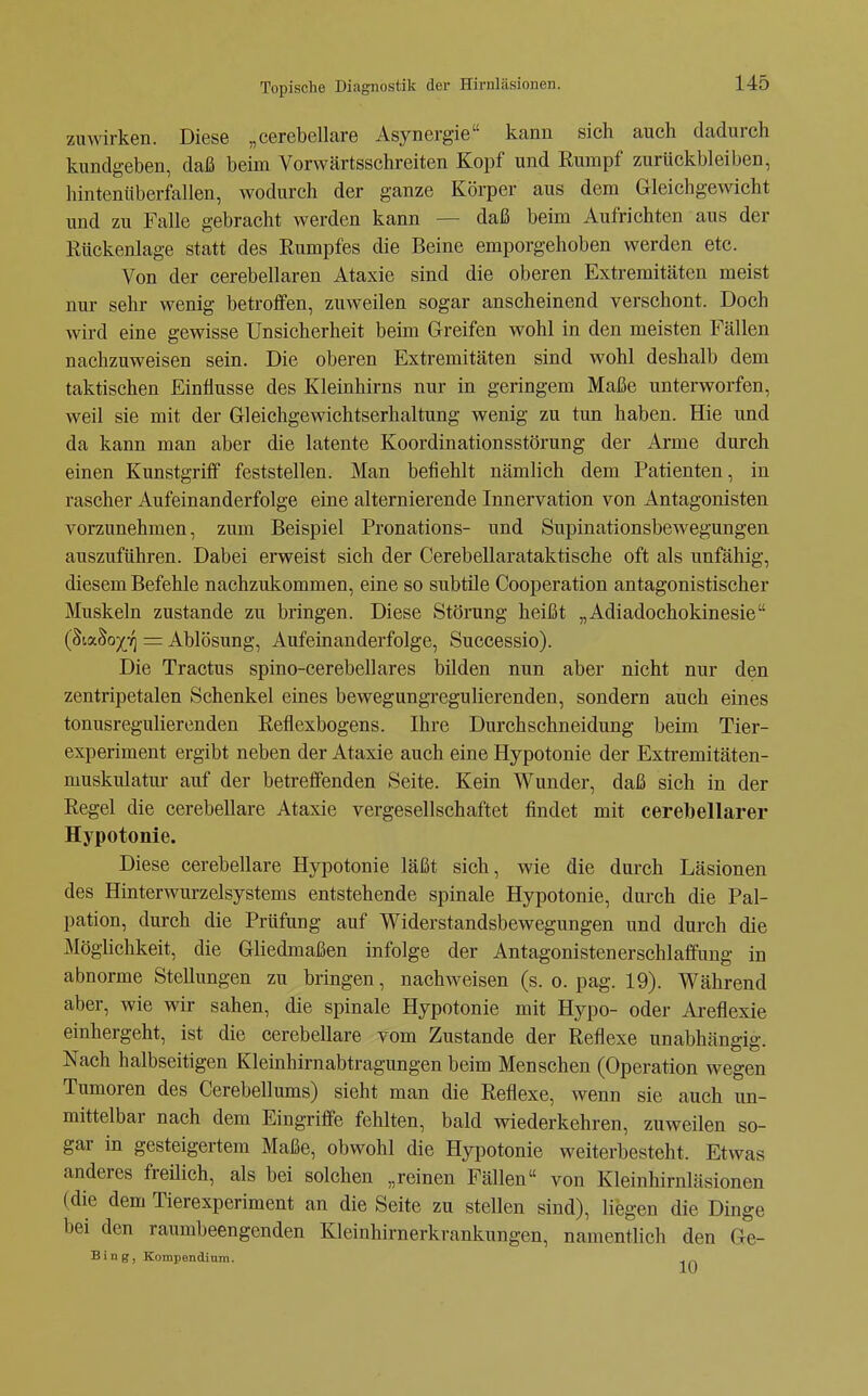 zumrken. Diese „cerebellare Asynergie kann sich auch dadurch kundgeben, daß beim Vorwärtsschreiten Kopf und Rumpf zurückbleiben, hintenüberfallen, wodurch der ganze Körper aus dem Gleichgewicht und zu Falle gebracht werden kann — daß beim Aufrichten aus der Rückenlage statt des Rumpfes die Beine emporgehoben werden etc. Von der cerebellaren Ataxie sind die oberen Extremitäten meist nur sehr wenig betroffen, zuweilen sogar anscheinend verschont. Doch wird eine gewisse Unsicherheit beim Greifen wohl in den meisten Fällen nachzuweisen sein. Die oberen Extremitäten sind wohl deshalb dem taktischen Einflüsse des Kleinhirns nur in geringem Maße unterworfen, weil sie mit der Gleichgewichtserhaltung wenig zu tun haben. Hie und da kann man aber die latente Koordinationsstörung der Arme durch einen Kunstgriff feststellen. Man befiehlt nämlich dem Patienten, in rascher Aufeinanderfolge eine alternierende Innervation von Antagonisten vorzunehmen, zum Beispiel Pronations- und Supinationsbewegungen auszuführen. Dabei erweist sich der Cerebellarataktische oft als unfähig, diesem Befehle nachzukommen, eine so subtile Cooperation antagonistischer Muskeln zustande zu bringen. Diese Störung heißt „Adiadochokinesie (ßix^oiri = Ablösung, Aufeinanderfolge, Successio). Die Tractus spino-cerebellares bilden nun aber nicht nur den zentripetalen Schenkel eines bewegungregulierenden, sondern auch eines tonusregulierenden Reflexbogens. Ihre Durchschneidung beim Tier- experiment ergibt neben der Ataxie auch eine Hypotonie der Extremitäten- muskulatur auf der betreffenden Seite. Kein Wunder, daß sich in der Regel die cerebellare Ataxie vergesellschaftet findet mit cerebellarer Hypotonie. Diese cerebellare Hypotonie läßt sich, wie die darch Läsionen des Hinterwurzelsystems entstehende spinale Hypotonie, durch die Pal- pation, durch die Prüfung auf Widerstandsbewegungen und durch die Möglichkeit, die Gliedmaßen infolge der Antagonistenerschlaffung in abnorme Stellungen zu bringen, nachweisen (s. o. pag. 19). Während aber, wie wir sahen, die spinale Hypotonie mit Hypo- oder Areflexie einhergeht, ist die cerebellare vom Zustande der Reflexe unabhängig. Nach halbseitigen Kleinhirnabtragungen beim Menschen (Operation wegen Tumoren des Cerebellums) sieht man die Reflexe, wenn sie auch un- mittelbar nach dem Eingriffe fehlten, bald wiederkehren, zuweilen so- gar in gesteigertem Maße, obwohl die Hypotonie weiterbesteht. Etwas anderes freüich, als bei solchen „reinen Fällen von Kleinhirnläsionen (die dem Tierexperiment an die Seite zu stellen sind), liegen die Dinge bei den raumbeengenden Kleinhirnerkrankungen, namentlich den Ge- Bing, Kompendium.