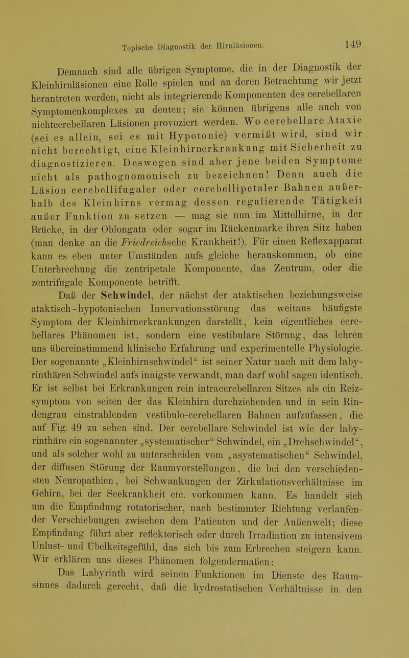 Demnach sind alle übrigen Symptome, die in der Diagnostik der Kleinhirnläsionen eine Rolle spielen und an deren Betrachtung wir jetzt herantreten werden, nicht als integrierende Komponenten des cerebellaren Symptomenkomplexes zu deuten; sie können übrigens alle auch von nichteerebellaren Läsionen provoziert werden. Wo cerebellare Ataxie (sei es allein, sei es mit Hypotonie) vermißt wird, sind wir nicht berechtigt, eine Kleinhirnerkrankung mit Sicherheit zu diagnostizieren. Deswegen sind aber jene beiden Symptome nicht als pathognomonisch zu bezeichnen! Denn auch die Läsion cerebellifugaler oder cerebellipetaler Bahnen außer- halb des Kleinhirns vermag dessen regulierende Tätigkeit außer Funktion zu setzen — mag sie nun im Mittelhirne, in der Brücke, in der Oblongata oder sogar im Rückenmarke ihren Sitz haben (man denke an die Friedreichsche Krankheit!). Für einen Reflexapparat kann es eben unter Umständen aufs gleiche herauskommen, ob eine Unterbrechung die zentripetale Komponente, das Zentrum, oder die zentrifugale Komponente betrifft. Daß der Schwindel, der nächst der ataktischen beziehungsweise ataktisch-hypotonischen Innervationsstörung das weitaus häufigste Symptom der Kleinhirnerkrankungen darstellt, kein eigentliches cere- bellares Phänomen ist, sondern eine vestibuläre Störung, das lehren uns übereinstimmend klinische Erfahrung und experimentelle Physiologie. Der sogenannte „Kleinhirnschwindel ist seiner Natur nach mit demlaby- rinthären Schwindel aufs innigste verwandt, man darf wohl sagen identisch. Er ist selbst bei Erkrankungen rein intracerebellaren Sitzes als ein Reiz- symptom von Seiten der das Kleinhirn durchziehenden und in sein Rin- dengrau einstrahlenden vestibulo-cerebellaren Bahnen aufzufassen, die auf Fig. 49 zu sehen sind. Der cerebellare Schwindel ist wie der laby- rinthäre ein sogenannter „systematischer Schwindel, ein „Drehschwindel, und als solcher wohl zu unterscheiden vom „asystematischen Schwindel, der diffusen Störung der Raumvorstellungen, die bei den verschieden- sten Neuropathien, bei Schwankungen der Zirkulationsverhältnisse im Gehirn, bei der Seekrankheit etc. vorkommen kann. Es handelt sich um die Empfindung rotatorischer, nach bestimmter Richtung verlaufen- der Verschiebungen zwischen dem Patienten und der Außenwelt; diese Empfindung führt aber reflektorisch oder durch Irradiation zu intensivem Unlust- und Übelkeitsgefühl, das sich bis zum Erbrechen steigern kann. Wir erklären uns dieses Phänomen folgendermaßen: Das Labyrinth wird seinen Funktionen im Dienste des Raum- sinnes dadurch gerecht, daß die hydrostatischen Verhältnisse in den