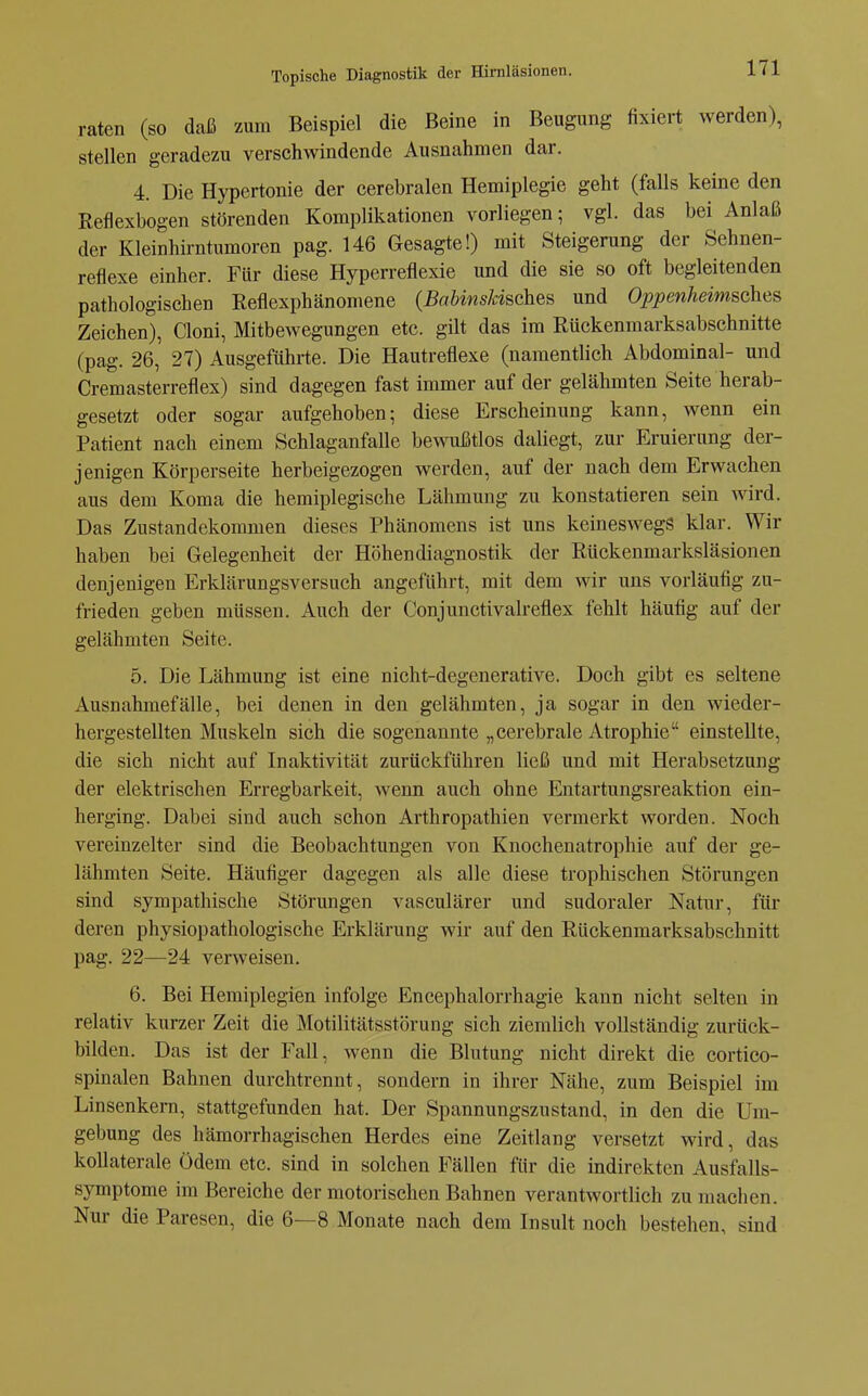 raten (so daß zum Beispiel die Beine in Beugung fixiert werden), stellen geradezu verschwindende Ausnahmen dar. 4. Die Hypertonie der cerebralen Hemiplegie geht (falls keine den Reflexbogen störenden Komplikationen vorliegen; vgl. das bei Anlaß der Kleinhirntumoren pag. 146 Gesagte!) mit Steigerung der Sehnen- reflexe einher. Für diese Hyperreflexie und die sie so oft begleitenden pathologischen Reflexphänomene (Babinskischea und Oppenheimsches Zeichen), Cloni, Mitbewegungen etc. gilt das im Rückenmarksabschnitte (pag. 26, 27) Ausgeführte. Die Hautreflexe (namentlich Abdominal- und Cremasterreflex) sind dagegen fast immer auf der gelähmten Seite herab- gesetzt oder sogar aufgehoben; diese Erscheinung kann, wenn ein Patient nach einem Schlaganfalle bewußtlos daliegt, zur Eruierung der- jenigen Körperseite herbeigezogen werden, auf der nach dem Erwachen aus dem Koma die hemiplegische Lähmung zu konstatieren sein wird. Das Zustandekommen dieses Phänomens ist uns keineswegs klar. Wir haben bei Gelegenheit der Höhendiagnostik der Rückenmarksläsionen denjenigen Erklärungsversuch angeführt, mit dem wir uns vorläufig zu- frieden geben müssen. Auch der Conjunctivalreflex fehlt häufig auf der gelähmten Seite. 5. Die Lähmung ist eine nicht-degenerative. Doch gibt es seltene Ausnahmefälle, bei denen in den gelähmten, ja sogar in den wieder- hergestellten Muskeln sich die sogenannte „cerebrale Atrophie einstellte, die sich nicht auf Inaktivität zurückführen ließ und mit Herabsetzung der elektrischen Erregbarkeit, wenn auch ohne Entartungsreaktion ein- herging. Dabei sind auch schon Arthropathien vermerkt worden. Noch vereinzelter sind die Beobachtungen von Knochenatrophie auf der ge- lähmten Seite. Häufiger dagegen als alle diese trophischen Störungen sind sympathische Störungen vasculärer und sudoraler Natur, für deren physiopathologische Erklärung wir auf den Rückenmarksabschnitt pag. 22—24 verweisen. 6. Bei Hemiplegien infolge Encephalorrhagie kann nicht selten in relativ kurzer Zeit die Motilitätsstörung sich ziemlich vollständig zurück- bilden. Das ist der Fall, wenn die Blutung nicht direkt die cortico- spinalen Bahnen durchtrennt, sondern in ihrer Nähe, zum Beispiel im Linsenkern, stattgefunden hat. Der Spannungszustand, in den die Um- gebung des hämorrhagischen Herdes eine Zeitlang versetzt wird, das kollaterale Ödem etc. sind in solchen Fällen für die indirekten Ausfalls- symptome im Bereiche der motorischen Bahnen verantwortlich zu maclien. Nur die Paresen, die 6—8 Monate nach dem Insult noch bestehen, sind