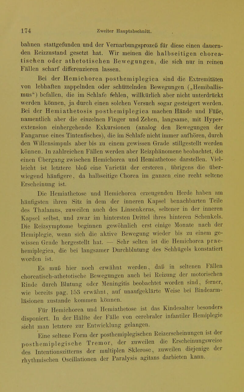 bahnen stattgefunden und der Vernarbungsprozeß fttr diese einen dauern- den Reizzustand gesetzt hat. Wir meinen die halbseitigen chorea- tischen oder athetotischen Bewegungen, die sich nur in reinen Fällen scharf ditt'erenzieren lassen. Bei der Hemichorea posthemiplegica sind die Extremitäten von lebhaften zappelnden oder schüttelnden Bewegungen („Hemiballis- mus) befallen, die im Schlafe fehlen, willkürlich aber nicht unterdrückt werden können, ja durch einen solchen Versuch sogar gesteigert werden. Bei der Hemiathetosis posthemiplegica machen Hände und Füße, namentlich aber die einzelnen Finger und Zehen, langsame, mit Hyper- extension einhergehende Exkursionen (analog den Bewegungen der Fangarrae eines Tintenfisches), die im Schlafe nicht immer aufhören, durch den Willensimpuls aber bis zu einem gewissen Grade stillgestellt werden können. In zahlreichen Fällen werden aber Eeizphänomene beobachtet, die einen Übergang zwischen Hemichorea und Hemiathetose darstellen. Viel- leicht ist letztere bloß eine Varietät der ersteren, übrigens die über- wiegend häufigere, da halbseitige Chorea im ganzen eine recht seltene Erscheinung ist. Die Hemiathetose und Hemichorea erzeugenden Herde haben am häufigsten ihren Sitz in dem der inneren Kapsel benachbarten Teile des Thalamus, zuweilen auch des Linsenkerns, seltener in der inneren Kapsel selbst, und zwar im hintersten Drittel ihres hinteren Schenkels. Die Reizsyraptome beginnen gewöhnlich erst einige Monate nach der Hemiplegie, wenn sich die aktive Bewegung wieder bis zu einem ge- wissen Grade hergestellt hat. — Sehr selten ist die Hemichorea prae- hemiplegica, die bei langsamer Durchblutung des Sehhügels konstatiert worden ist. Es muß hier noch erwähnt werden, daß in seltenen Fällen choreatisch-athetotische Bewegungen auch bei Reizung der motorischen Rinde durch Blutung oder Meningitis beobachtet worden sind, ferner, Avie bereits pag. 153 erwähnt, auf unaufgeklärte Weise bei Bindearm- läsionen zustande kommen können. Für Hemichorea und Hemiathetose ist das Kindesalter besonders disponiert. In der Hälfte der Fälle von cerebraler infantiler Hemiplegie sieht man letztere zur Entwicklung gelangen. Eine seltene Form der posthcmiplegischen Reizerscheinungen ist der posthemiplegische Tremor, der zuweilen die Erscheinungsweise des Intentionszitterns der multiplen Sklerose, zuweilen diejemge der rhythmischen Oscillationen der Faralysis agitans darbieten kann.