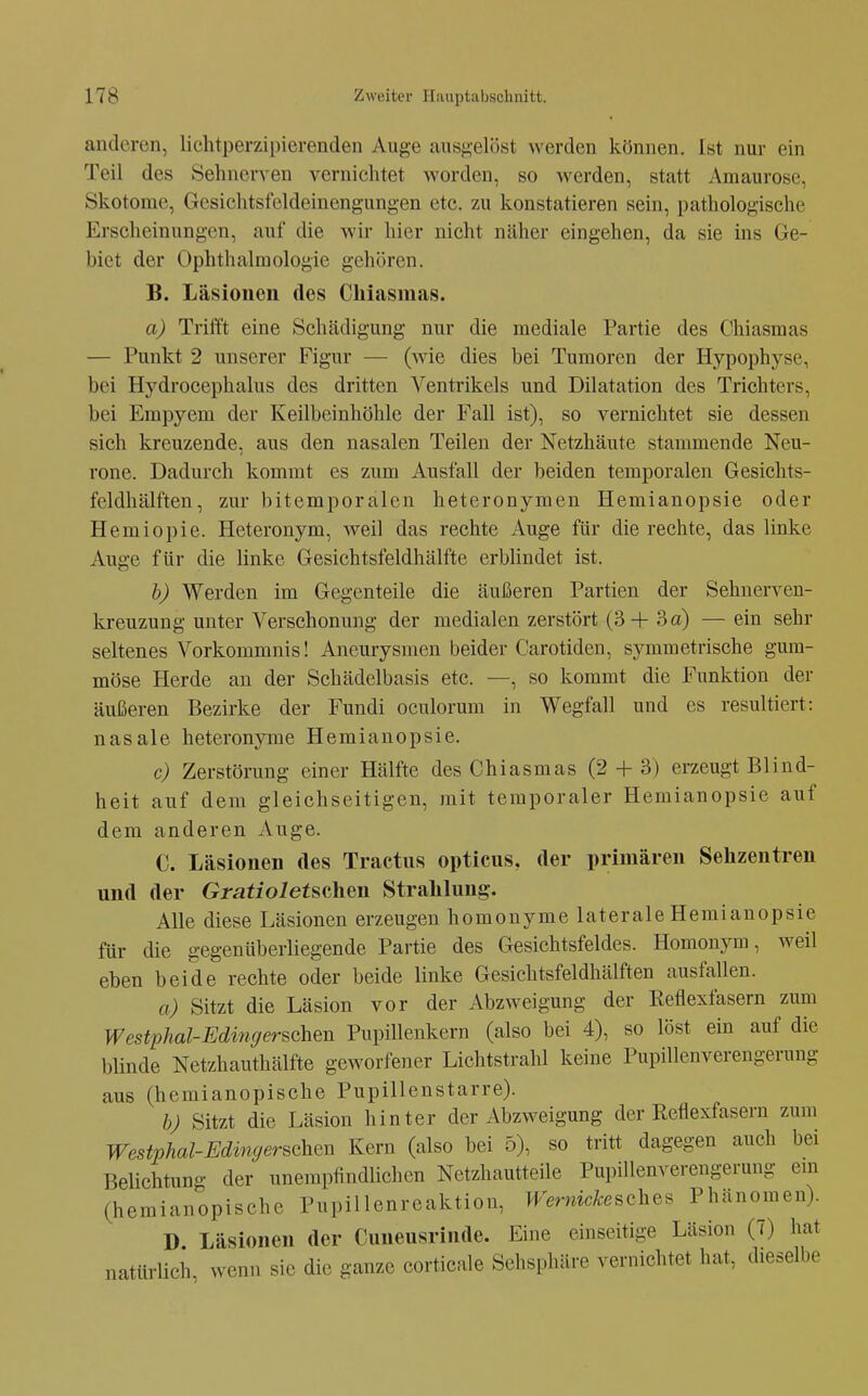 anderen, lichtperzipierenden Auge ausgelöst werden können. Ist nur ein Teil des Sehnerven vernichtet worden, so werden, statt Amaurose, Skotome, Gesichtsfeldeinengungen etc. zu konstatieren sein, pathologische Erscheinungen, auf die wir hier nicht näher eingehen, da sie ins Ge- biet der Ophthalmologie gehören. B. Läsionen des Chiasmas. a) Trifft eine Schädigung nur die mediale Partie des Chiasmas — Punkt 2 unserer Figur — (wie dies bei Tumoren der Hypophyse, bei Hydrocephalus des dritten Ventrikels und Dilatation des Trichters, bei Empyem der Keilbeinhöhle der Fall ist), so vernichtet sie dessen sich kreuzende, aus den nasalen Teilen der Netzhäute stammende Neu- rone. Dadurch kommt es zum Ausfall der beiden temporalen Gesichts- feldhälften, zur bitemporalen heteronymen Hemianopsie oder Hemiopie. Heteronym, weil das rechte Auge für die rechte, das linke Auge für die linke Gesichtsfeldhälfte erblindet ist. h) Werden im Gegenteile die äußeren Partien der Sehnerven- kreuzung unter Verschonung der medialen zerstört (3 4- 3 a) — ein sehr seltenes Vorkommnis! Aneurysmen beider Carotiden, symmetrische gum- möse Herde an der Schädelbasis etc. —, so kommt die Funktion der äußeren Bezirke der Fundi oculorum in Wegfall und es resultiert: nasale heteronyme Hemianopsie. c) Zerstörung einer Hälfte des Chiasmas (2 + 3) erzeugt Blind- heit auf dem gleichseitigen, mit temporaler Hemianopsie auf dem anderen Auge. C. Läsionen des Tractus opticus, der primären Sehzentren und der Gratioietschen Strahlung. Alle diese Läsionen erzeugen homonyme laterale Hemianopsie für die gegenüberliegende Partie des Gesichtsfeldes. Homonym, weil eben beide rechte oder beide linke Gesichtsfeldhälften ausfallen. a) Sitzt die Läsion vor der Abzweigung der Reflexfasern zum Westphal-Edingerschen Pupillenkern (also bei 4), so löst ein auf die blinde Netzhauthälfte geworfener Lichtstrahl keine Pupillenverengerung aus (hemianopische Pupillenstarre). bj Sitzt die Läsion hinter der Abzweigung der Reflexfasern zum Westphal-Edingerschen Kern (also bei 5), so tritt dagegen auch bei Belichtung der unempfindlichen Netzhautteile Pupillenverengerung em (hemianopische Pupillenreaktion, Wernickeschef^ Phänomen). D Läsionen der Cuneusrinde. Eine einseitige Läsion (7) hat natürlich, wenn sie die ganze corticale Sehsphäre vernichtet hat, dieselbe