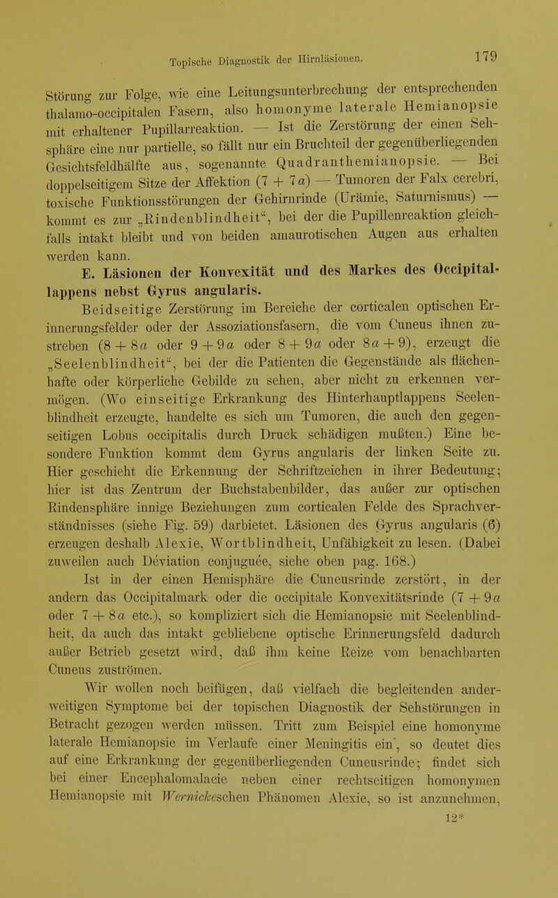 Störuno- zur Folge, wie eine Leitungsunterbrechung der entsprechenden thalamo-occipitalen Fasern, also homonyme laterale Hemianopsie mit erhaltener PupiUarreaktion. - Ist die Zerstörung der einen Seh- sphäre eine nur partielle, so fällt nur ein Bruchteil der gegenüberliegenden Gesichtsfeldhälfte aus, sogenannte Quadranthemianopsie. — Bei doppelseitigem Sitze der Affektion (7 + 7 a) — Tumoren der Falx cerebri, toxische Funktionsstörungen der Gehirnrinde (Urämie, Saturnismus) — kommt es zur „Rindenblindheit, bei der die Pupillenreaktion gleich- falls intakt bleibt und von beiden amaurotischen Augen aus erhalten werden kann. E. Läsionen der Konvexität und des Markes des Occipital- lappens nebst Gyrus angularis. Beidseitige Zerstörung im Bereiche der corticalen optischen Er- innerungsfelder oder der Assoziationsfasern, die vom Cuneus ihnen zu- streben (8 4-8a oder 9+9a oder 8 + 9a oder 8a-|-9), erzeugt die „Seelenblindheit, bei der die Patienten die Gegenstände als flächen- hafte oder körperliche Gebilde zu sehen, aber nicht zu erkennen ver- mögen. (Wo einseitige Erkrankung des Hinterhauptlappens Seelen- blindheit erzeugte, handelte es sich um Tumoren, die auch den gegen- seitigen Lobus occipitahs durch Druck schädigen mußten.) Eine be- sondere Funktion kommt dem Gyrus angularis der linken Seite zu. Hier geschieht die Erkennung der Schriftzeichen in ihrer Bedeutung; hier ist das Zentrum der Buchstabenbilder, das außer zur optischen Rindensphäre innige Beziehungen zum corticalen Felde des Sprachver- ständnisses (siehe Fig. 59) darbietet. Läsionen des Gyrus angularis (6) erzengen deshalb Alexie, Wortblindheit, Unfähigkeit zu lesen. (Dabei zuweilen auch Deviation conjuguee, siehe oben pag. 168.) Ist in der einen Hemisphäre die Cuneusrinde zerstöi't, in der andern das Occipitalmark oder die occipitale Konvexitätsrinde (7 4-9 a oder 7 4- 8 a etc.), so kompliziert sich die Hemianopsie mit Seelenblind- heit, da auch das intakt gebliebene optische Erinnerungsfeld dadurch außer Betrieb gesetzt wird, daß ihm keine Reize vom benachbarten Cuneus zuströmen. Wir wollen noch beifügen, daß vielfach die begleitenden ander- weitigen Symptome bei der topischen Diagnostik der Sehstörungen in Betracht gezogen werden müssen. Tritt zum Beispiel eine homonyme laterale Hemianopsie im Verlaufe einer Meningitis ein', so deutet dies auf eine Erkrankung der gegenüberliegenden Cuneusrinde; findet sich bei einer Encephalomalacie neben einer rechtseitigen homonymen Hemianopsie mit Wernickeschen Phänomen Alexie, so ist anzunehmen, 12*