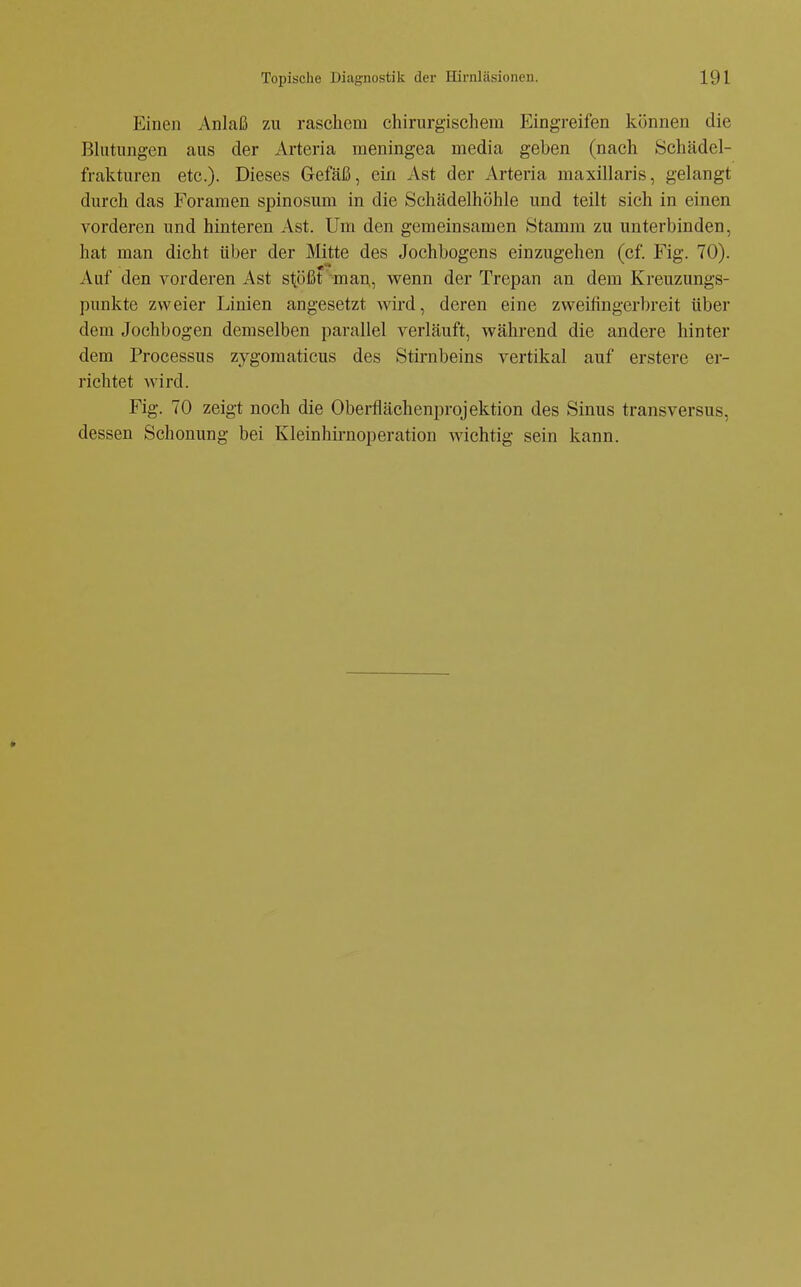 Einen Anlaß zu raschem chirurgischem Eingreifen können die Blutungen aus der Arteria meningea media geben (nach Schädel- frakturen etc.). Dieses Gefäß, ein Ast der iVrteria maxillaris, gelangt durch das Foramen spinosum in die Schädelhöhle und teilt sich in einen vorderen und hinteren Ast. Um den gemeinsamen Stamm zu unterbinden, hat man dicht über der Mitte des Jochbogens einzugehen (cf. Fig. 70). Auf den vorderen Ast stößt man, wenn der Trepan an dem Kreuzungs- punkte zweier Linien angesetzt wird, deren eine zweifingerbreit über dem Jochbogen demselben parallel verläuft, während die andere hinter dem Processus zygomaticus des Stinibeins vertikal auf erstere er- richtet wird. Fig. 70 zeigt noch die Oberflächenprojektion des Sinus transversus, dessen Schonung bei Kleinhirnoperation wichtig sein kann.