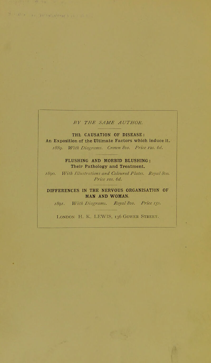 BY THE SAME AUTHOR. THE CAUSATION OF DISEASE: An Exposition of the Ultimate Factors which induce it. rSS(). With Dias;rams. Crmtm Svo. Pi-ice izs. 6d. FLUSHING AND MORBID BLUSHING; Their Pathology and Treatment. /S^n. Willi lllnstralions a7id Coloured Plates. Royal Svo. Price Tos. 6d. DIFFERENCES IN THE NERVOUS ORGANISATION OF MAN AND WOMAN. /Sgr. Wit/t Diagrams. Royal Svo. Pfice ijs. London H. K. LEWIS, 136 Gower Street.