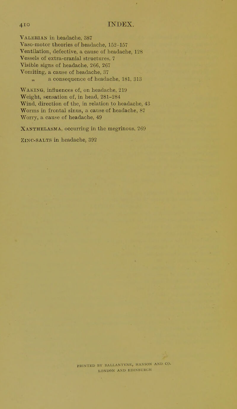 TN])EX. Valdkian in headache, 387 Vaso-motor theories of headache, 152-157 Ventilation, defective, a cause of headache, 128 Vessels of extra-cranial structures, 7 Visible signs of headache, 266, 267 Vomiting, a cause of headache, .•>7 „ a consequence of headache, 181, 313 Waking, influences of, on headache, 219 Weight, sensation of, in head, 281-284 Wind, direction of the, in relation to headache, 43 Worms in frontal sinus, a cause of headache, 87 Worry, a cause of headache, 49 Xanthelasma, occurring in the megrinous, 269 Zinc-salts in headache, 392 PKINTEU nv HALl.ANl YNi;, HANSON AN LONUON ANU liDINUfKl-.H