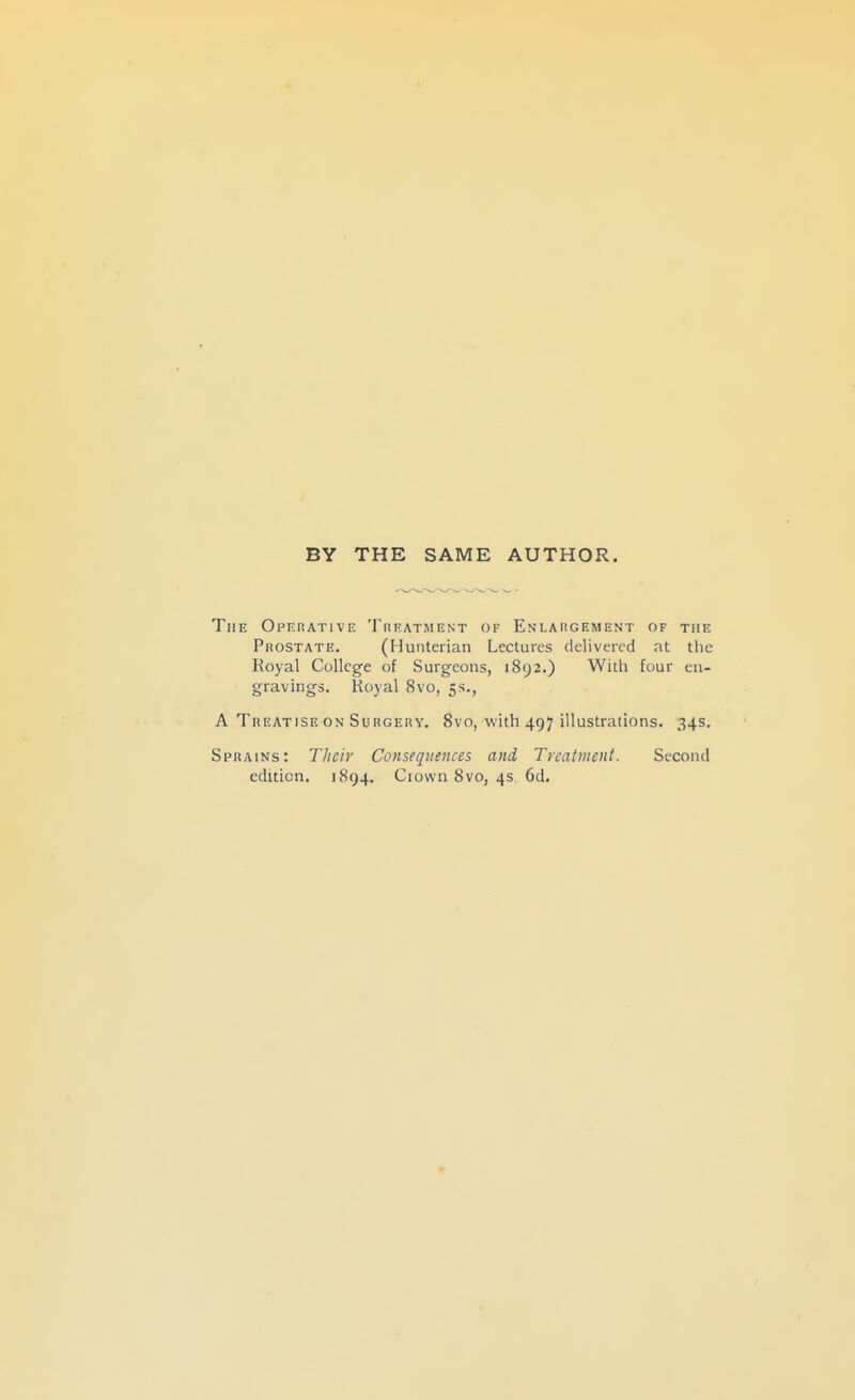 BY THE SAME AUTHOR. The Opehative Theatment of Enlahgement of the Prostate. (Hunterian Lectures delivered at the Royal College of Surgeons, 1892.) With four en- gravings. Royal 8vo, 5s., A Treatise ON Su rgery. 8vo, with 497 illustrations. 34s. Sprains: Their Consequences and Treatment. Second edition. 1894. Crown 8vo, 4s. 6d,