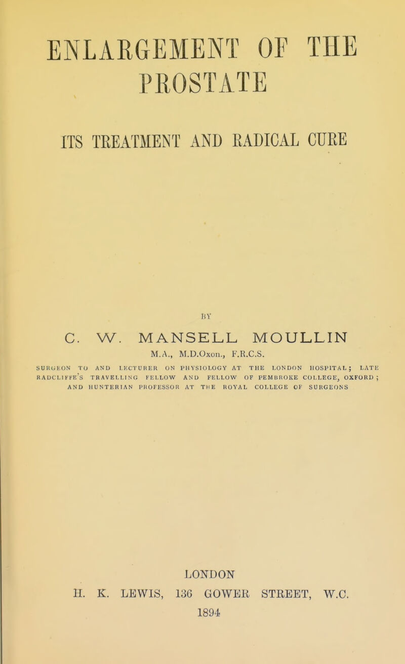 PROSTATE ITS TREATMENT AND RADICAL CURE BY C. W. MANSELL MOULLIN M.A., M.D.Oxon., F.R.C.S. SURGEON TO AND I.KCTUHEU ON PHYSIOLOGY AT THU LONDON HOSPITAL; LATIC KADCLIFKI'/s TRAVELLING FELLOW AND FELLOW OF PEMBROKE COLLEGE^ OXFORD; AND HUNTERIAN PIIOFESSOU AT THE ROYAL COLLEGE OF SURGEONS LONDON H. K. LEWIS, 136 GOWER STREET, W.C. 1894